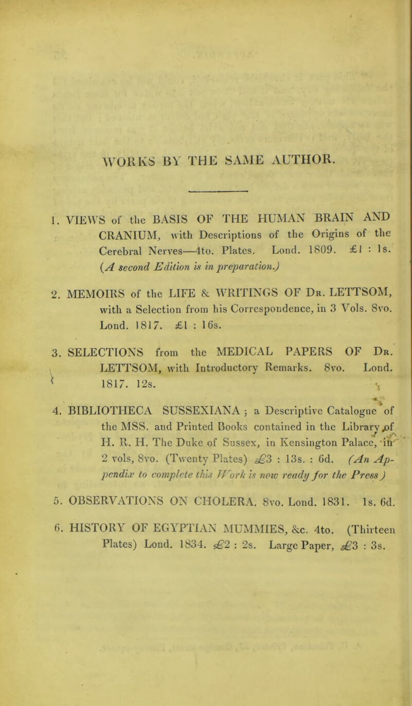 WORKS BY THE SAME AUTHOR. 1. VIEWS of the BASIS OF THE HUMAN BRAIN AND CRANIUM, with Descriptions of the Origins of the Cerebral Nerves—4to. Plates. Lond. 1809. £1 : Is. (A second Edition Is in preparation.) 2. MEMOIRS of the LIFE & WRITINGS OF Dr. LETTSOM, with a Selection from his Correspondence, in 3 Vols. 8vo. Loud. 1817. £1 : 16s. 3. SELECTIONS from the MEDICAL PAPERS OF Dr. LETTSOM, with Introductory Remarks. 8vo. Lond. ( 1817. 12s. S •* ' 4. BIBLIOTHECA SUSSEXIANA a Descriptive Catalogue of the MSS. and Printed Books contained in the Librarvjof j V1'- . LI. R. H. The Duke of Sussex, in Kensington Palace, in 2 vols, 8vo. (Twenty Plates) £?> : 13s. : 6d. (An Ap- pendix to complete this JFork Is now ready for the Press) 5. OBSERVATIONS ON CHOLERA. 8vo. Lond. 1831. Is. Gd. 6. HISTORY OF EGYPTIAN MUMMIES, &c. 4to. (Thirteen Plates) Lond. 1834. £2 : 2s. Large Paper, £2> : 3s.