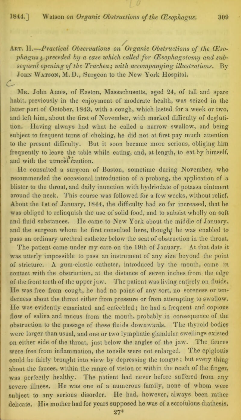 Art. II.—Practical Observations on Organic Obstructions of the (Eso- phagus ; preceded by a case which called for (Esophagotomy and sub- sequent opening of the Trachea ; ivith accompanying illustrations. By John Watson, M.D., Surgeon to the New York Hospital. L* Mr. John Ames, of Easton, Massachusetts, aged 24, of tall and spare habit, previously in the enjoyment of moderate health, was seized in the latter part of October, 1843, with a cough, which lasted for a week or two, and left him, about the first of November, with marked difficulty of degluti- tion. Having always had what he called a narrow swallow, and being subject to frequent turns of choking, he did not at first pay much attention to the present difficulty. But it soon became more serious, obliging him frequently to leave the table while eating, and, at length, to eat by himself, and with the utmost caution. He consulted a surgeon of Boston, sometime during November, who recommended the occasional introduction of a probang, the application of a blister to the throat, and daily inunction with hydriodate of potassa ointment around the neck. This course was followed for a few weeks, without relief. About the 1st of January, 1844, the difficulty had so far increased, that he was obliged to relinquish the use of solid food, and to subsist wholly on soft and fluid substances. He came to New York about the middle of January, and the surgeon whom he first consulted here, thought he was enabled to pass an ordinary urethral catheter below the seat of obstruction in the throat. The patient came under my care on the 19th of January. At that date it was utterly impossible to pass an instrument of any size beyond the point of stricture. A gum-elastic catheter, introduced by the mouth, came in contact with the obstruction, at the distance of seven inches from the edge of the front teeth of the upper jaw. The patient was living entirely on fluids. He was free from cough, he had no pains of any sort, no soreness or ten- derness about the throat either from pressure or from attempting to swallow. He was evidently emaciated and enfeebled; he had a frequent and copious flow of saliva and mucus from the mouth, probably in consequence of the obstruction to the passage of these fluids downwards. The thyroid bodies were larger than usual, and one or two lymphatic glandular swellings existed on either side of the throat, just below the angles of the jaw. The fauces were free from inflammation, the tonsils were not enlarged. The epiglottis could be fairly brought into view by depressing the tongue; but every thing about the fauces, within the range of vision or within the reach of the finger, was perfectly healthy. The patient had never before suffered from any severe illness. He was one of a numerous family, none of whom were subject to any serious disorder. He had, however, always been rather delicate. His mother had for years supposed he was of a scrofulous diathesis. 27*