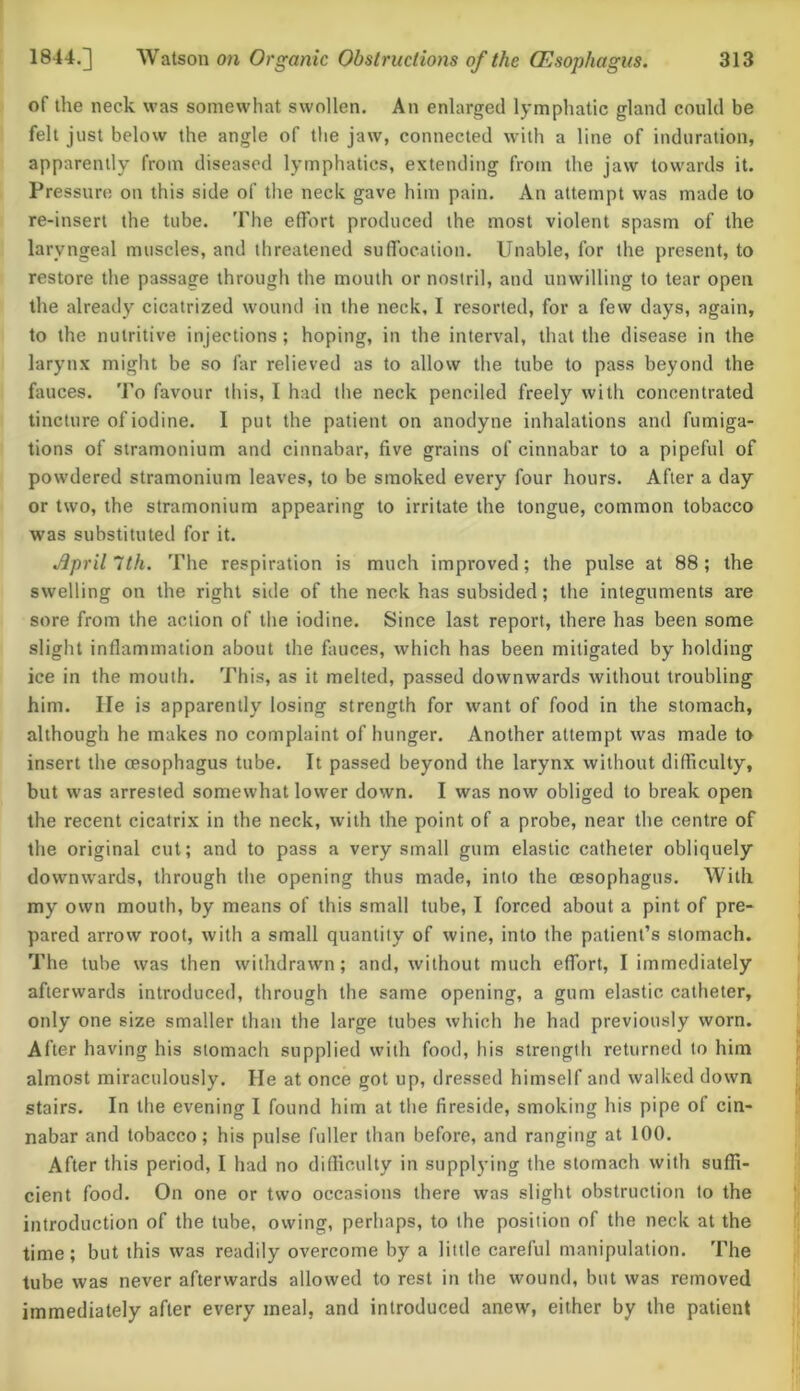 of the neck was somewhat swollen. An enlarged lymphatic gland could be felt just below the angle of the jaw, connected with a line of induration, apparently from diseased lymphatics, extending from the jaw towards it. Pressure on this side of the neck gave him pain. An attempt was made to re-insert the tube. The effort produced the most violent spasm of the laryngeal muscles, and threatened suffocation. Unable, for the present, to restore the passage through the mouth or nostril, and unwilling to tear open the already cicatrized wound in the neck, I resorted, for a few days, again, to the nutritive injections; hoping, in the interval, that the disease in the larynx might be so far relieved as to allow the tube to pass beyond the fauces. To favour this, I had tbe neck penciled freely with concentrated tincture of iodine. I put the patient on anodyne inhalations and fumiga- tions of stramonium and cinnabar, five grains of cinnabar to a pipeful of powdered stramonium leaves, to be smoked every four hours. After a day or two, the stramonium appearing to irritate the tongue, common tobacco was substituted for it. April ~th. The respiration is much improved; the pulse at 88; the swelling on the right side of the neck has subsided; the integuments are sore from the action of the iodine. Since last report, there has been some slight inflammation about the fauces, which has been mitigated by bolding ice in the mouth. This, as it melted, passed downwards without troubling him. lie is apparently losing strength for want of food in the stomach, although he makes no complaint of hunger. Another attempt was made to insert the oesophagus tube. It passed beyond the larynx without difficulty, but w'as arrested somewhat lower down. I was now obliged to break open the recent cicatrix in the neck, with the point of a probe, near the centre of the original cut; and to pass a very small gum elastic catheter obliquely downwards, through the opening thus made, into the oesophagus. With my own mouth, by means of this small tube, I forced about a pint of pre- pared arrow root, with a small quantity of wine, into the patient’s stomach. The tube was then withdrawn; and, without much effort, I immediately afterwards introduced, through the same opening, a gum elastic catheter, only one size smaller than the large tubes which he had previously worn. After having his stomach supplied with food, his strength returned to him almost miraculously. He at once got up, dressed himself and walked down stairs. In the evening I found him at the fireside, smoking his pipe of cin- nabar and tobacco; his pulse fuller than before, and ranging at 100. After this period, I had no difficulty in supplying the stomach with suffi- cient food. On one or two occasions there was slight obstruction to the introduction of the tube, owing, perhaps, to the position of the neck at the time; but this was readily overcome by a little careful manipulation. The tube was never afterwards allowed to rest in the wound, but was removed immediately after every meal, and introduced anew, either by the patient