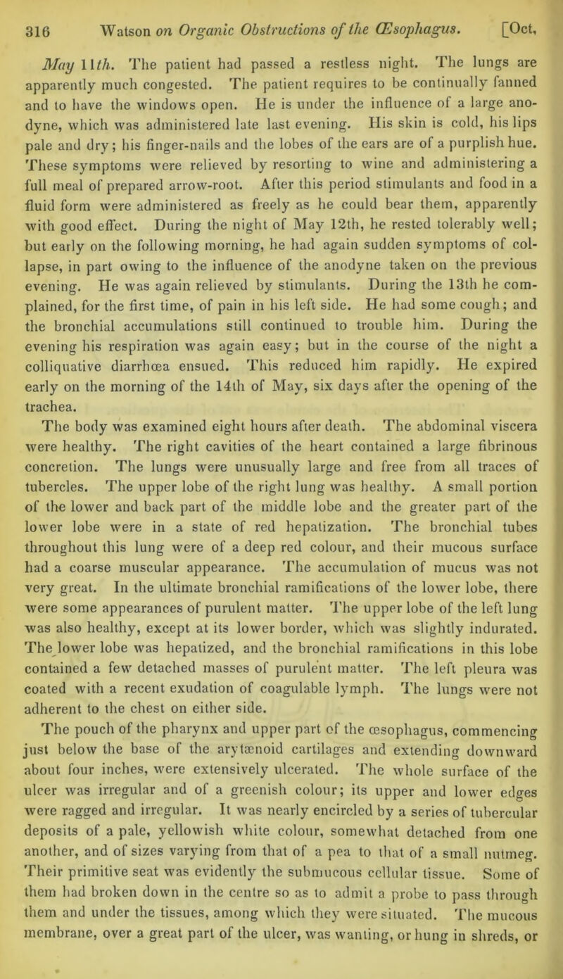 May Mth. The patient had passed a restless night. The lungs are apparently much congested. The patient requires to be continually fanned and to have the windows open. He is under the influence ol a large ano- dyne, which was administered late last evening. Ilis skin is cold, his lips pale and dry; his finger-nails and the lobes of the ears are of a purplish hue. These symptoms were relieved by resorting to wine and administering a full meal of prepared arrow-root. After this period stimulants and food in a fluid form were administered as freely as he could bear them, apparently with good efleet. During the night of May 12th, he rested tolerably well; but early on the following morning, he had again sudden symptoms of col- lapse, in part owing to the influence of the anodyne taken on the previous evening. He was again relieved by stimulants. During the 13th he com- plained, for the first time, of pain in his left side. He had some cough; and the bronchial accumulations still continued to trouble him. During the evening his respiration was again easy; but in the course of the night a colliquative diarrhma ensued. This reduced him rapidly. He expired early on the morning of the 14th of May, six days after the opening of the trachea. The body was examined eight hours after death. The abdominal viscera were healthy. The right cavities of the heart contained a large fibrinous concretion. The lungs were unusually large and free from all traces of tubercles. The upper lobe of the right lung was healthy. A small portion of the lower and back part of the middle lobe and the greater part of the lower lobe were in a state of red hepatization. The bronchial tubes throughout this lung were of a deep red colour, and their mucous surface had a coarse muscular appearance. The accumulation of mucus was not very great. In the ultimate bronchial ramifications of the lower lobe, there were some appearances of purulent matter. The upper lobe of the left lung was also healthy, except at its lower border, which was slightly indurated. The lower lobe was hepalized, and the bronchial ramifications in this lobe contained a few detached masses of purulent matter. The left pleura was coated with a recent exudation of coagulable lymph. The lungs were not adherent to the chest on either side. The pouch of the pharynx and upper part of the oesophagus, commencing just below the base of the arytsenoid cartilages and extending downward about four inches, were extensively ulcerated. The whole surface of the ulcer was irregular and of a greenish colour; its upper and lower edges were ragged and irregular. It was nearly encircled by a series of tubercular deposits of a pale, yellowish white colour, somewhat detached from one another, and of sizes varying from that of a pea to that of a small nutmeg. Their primitive seat was evidently the submucous cellular tissue. Some of them had broken down in the centre so as to admit a probe to pass through them and under the tissues, among which they were situated. The mucous membrane, over a great part of the ulcer, was wanting, or hung in shreds, or