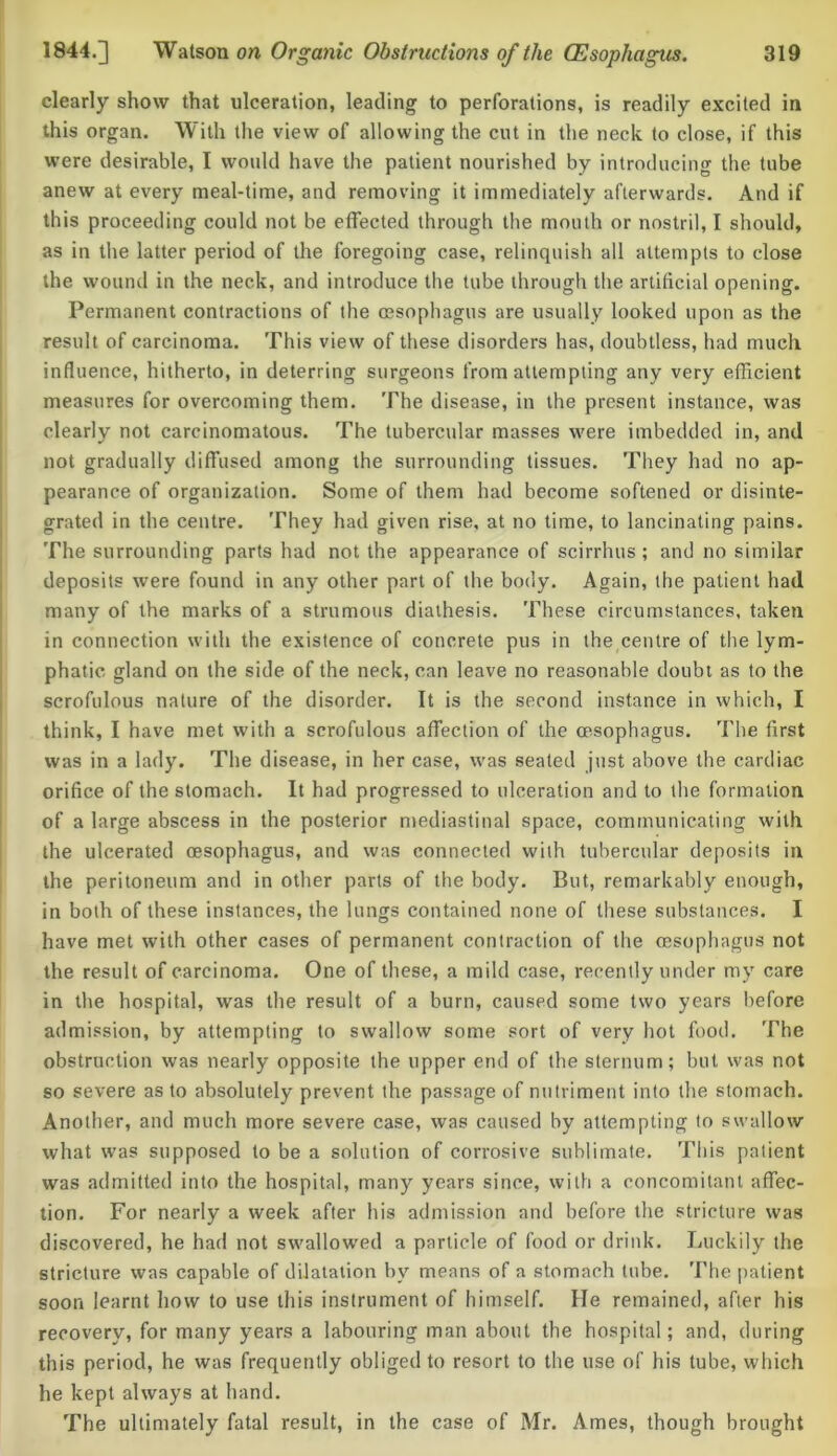 clearly show that ulceration, leading to perforations, is readily excited in this organ. With the view of allowing the cut in the neck to close, if this were desirable, I would have the patient nourished by introducing the tube anew at every meal-time, and removing it immediately afterwards. And if this proceeding could not be effected through the mouth or nostril, I should, as in the latter period of the foregoing case, relinquish all attempts to close the wound in the neck, and introduce the tube through the artificial opening. Permanent contractions of the oesophagus are usually looked upon as the result of carcinoma. This view of these disorders has, doubtless, had much influence, hitherto, in deterring surgeons from attempting any very efficient measures for overcoming them. The disease, in the present instance, was clearly not carcinomatous. The tubercular masses were imbedded in, and not gradually diffused among the surrounding tissues. They had no ap- pearance of organization. Some of them had become softened or disinte- grated in the centre. They had given rise, at no time, to lancinating pains. The surrounding parts had not the appearance of scirrhus ; and no similar deposits were found in any other part of the body. Again, the patient had many of the marks of a strumous diathesis. These circumstances, taken in connection with the existence of concrete pus in the centre of the lym- phatic gland on the side of the neck, can leave no reasonable doubt as to the scrofulous nature of the disorder. It is the second instance in which, I think, I have met with a scrofulous affection of the oesophagus. The first was in a lady. The disease, in her case, was seated just above the cardiac orifice of the stomach. It had progressed to ulceration and to the formation of a large abscess in the posterior mediastinal space, communicating with the ulcerated oesophagus, and was connected with tubercular deposits in the peritoneum and in other parts of the body. But, remarkably enough, in both of these instances, the lungs contained none of these substances. I have met with other cases of permanent contraction of the oesophagus not the result of carcinoma. One of these, a mild case, recently under my care in the hospital, was the result of a burn, caused some two years before admission, by attempting to swallow some sort of very hot food. The obstruction was nearly opposite the upper end of the sternum; but was not so severe as to absolutely prevent the passage of nutriment into the stomach. Another, and much more severe case, was caused by attempting to swallow what was supposed to be a solution of corrosive sublimate. This patient was admitted into the hospital, many years since, with a concomitant affec- tion. For nearly a week after his admission and before the stricture was discovered, he had not swallowed a particle of food or drink. Luckily the stricture was capable of dilatation by means of a stomach tube. The patient soon learnt how to use this instrument of himself. He remained, after his recovery, for many years a labouring man about the hospital; and, during this period, he was frequently obliged to resort to the use of his tube, which he kept always at hand. The ultimately fatal result, in the case of Mr. Ames, though brought