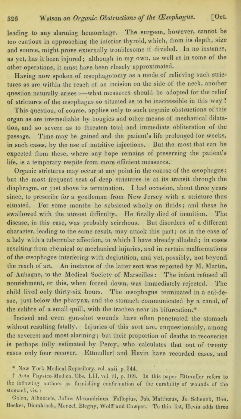 leading to any alarming hemorrhage. The surgeon, however, cannot be too cautious in approaching the inferior thyroid, which, from its depth, size and source, might prove externally troublesome if divided. In no instance, as yet, has it been injured; although in my own, as well as in some of the other operations, it must have been closely approximated. Having now spoken of cesophagotomy as a mode of relieving such stric- tures as are within the reach of an incision on the side of the neck, another question naturally arises :—what measures should be adopted for the relief of strictures of the oesophagus so situated as to be inaccessible in this way ? This question, of course, applies only to such organic obstructions of this organ as are irremediable by bougies and other means of mechanical dilata- tion, and so severe as to threaten total and immediate obliteration of the passage. Time may be gained and the patient’s life prolonged for weeks, in such cases, by the use of nutritive injections. But the most that can be expected from these, where any hope remains of preserving the patient’s life, is a temporary respite from more efficient measures. Organic strictures may occur at any point in the course of the oesophagus; but the most frequent seat of deep strictures is at its transit through the diaphragm, or just above its termination. I had occasion, about three years since, to prescribe for a gentleman from New Jersey with a stricture thus situated. For some months he subsisted wholly on fluids; and these he swallowed with the utmost difficulty. He finally died of inanition. The disease, in this case, was probably scirrhous. But disorders of a different character, leading to the same result, may attack this part; as in the case of a lady with a tubercular affection, to which I have already alluded ; in cases resulting from chemical or mechanical injuries, and in certain malformations of the oesophagus interfering with deglutition, and yet, possibly, not beyond the reach of art. An instance of the latter sort was reported by M. Martin, of Aubagne, to the Medical Society of Marseilles : The infant refused all nourishment, or this, when forced down, was immediately rejected. The child lived only thirty-six hours. The oesophagus terminated in a cul-de- sac, just below the pharynx, and the stomach communicated by a canal, of the calibre of a small quill, with the trachea near its bifurcation.* Incised and even gun-shot wounds have often penetrated the stomach without resulting fatally. Injuries of this sort are, unquestionably, among the severest and most alarming; but their proportion of deaths to recoveries is perhaps fully estimated by Percy, who calculates that out of twenty cases only four recover. Ettmullerf and Hevin have recorded cases, and * New York Medical Repository, vol. xxii. p. 244. + Acta Physico-Medica. Qbs. LIT. vol. iii, p. 168. In this paper Ettmullcr refers to the following authors as furnishing confirmation of the curability of wounds of the stomach, viz.: Galen, Albucasis, Julius Alexandrinus, Fallopius, Job. Malthoeus, Jo. Schenck, Dan. Becker, Diembrock, Mcnzel, Blegny, Wolff and Cowpcr. To this list, Hevin adds three