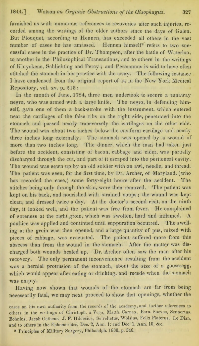 furnished us with numerous references to recoveries after such injuries, re- corded among the writings of the older authors since the days of Galen. But Plouquet, according to Hennen, has exceeded all others in the vast number of cases he has amassed. Hennen himself* refers to two suc- cessful cases in the practice of Dr. Thompson, after the battle of Waterloo, to another in the Philosophical Transactions, and to others in the writings of Kluyskens, Schlichting and Percy ; and Permannus is said to have often stitched the stomach in his practice with the army. The following instance I have condensed from the original report of it, in the New York Medical Repository, vol. xv. p. 215 : In the month of June, 1784, three men undertook to secure a runaway negro, who was armed with a large knife. The negro, in defending him- self, gave one of them a back-stroke with the instrument, which entered near the cartilages of the false ribs on the right side, penetrated into the stomach and passed nearly transversely the cartilages on the other side. The wound was about two inches below the ensiform cartilage and nearly three inches long externally. The stomach was opened by a wound of more than two inches long. The dinner, which the man had taken just before the accident, consisting of bacon, cabbage and cider, was partially discharged through the cut, and part of it escaped into the peritoneal cavity. The wound was sewn up by an old soldier with an awl, needle, and thread. The patient was seen, for the first time, by Dr. Archer, of Maryland, (who has recorded the case,) some forty-eight hours after the accident. The stitches being only through the skin, were then removed. The patient was kept on his back, and nourished with strained soups; the wound was kept clean, and dressed twice a day. At the doctor’s second visit, on the ninth day, it looked well, and the patient was free from fever. He complained of soreness at the right groin, which was swollen, hard and inflamed. A poultice was applied and continued until suppuration occurred. The swell- ing at the groin was then opened, and a large quantity of pus, mixed with pieces of cabbage, was evacuated. The patient suffered more from this abscess than from the wound in the stomach. After the matter was dis- charged both wounds healed up. Dr. Archer often saw the man after his recovery. The only permanent inconvenience resulting from the accident was a hernial protrusion of the stomach, about the size of a goose-egg, which would appear after eating or drinking, and recede when the stomach was empty. Having now shown that wounds of the stomach are far from being necessarily fatal, we may next proceed to show that openings, whether the cases on his own authority from the records of the academy, and further references to others in the writings of Christoph, a Vega, Matth. Carnax, Bern. Sucvus, Senncrtus, Bohnius, Jacob Oethcus, J. F. Hildesius, Selveltetus, Wolsins, Felix Platerus, Lc Dian, and to others in the Ephemcrides, Dec. 2, Ann. 1; and Dec. 1, Ann. 10, &c. * Principles of Military Surgery, Philadclph. 1830, p. 346.