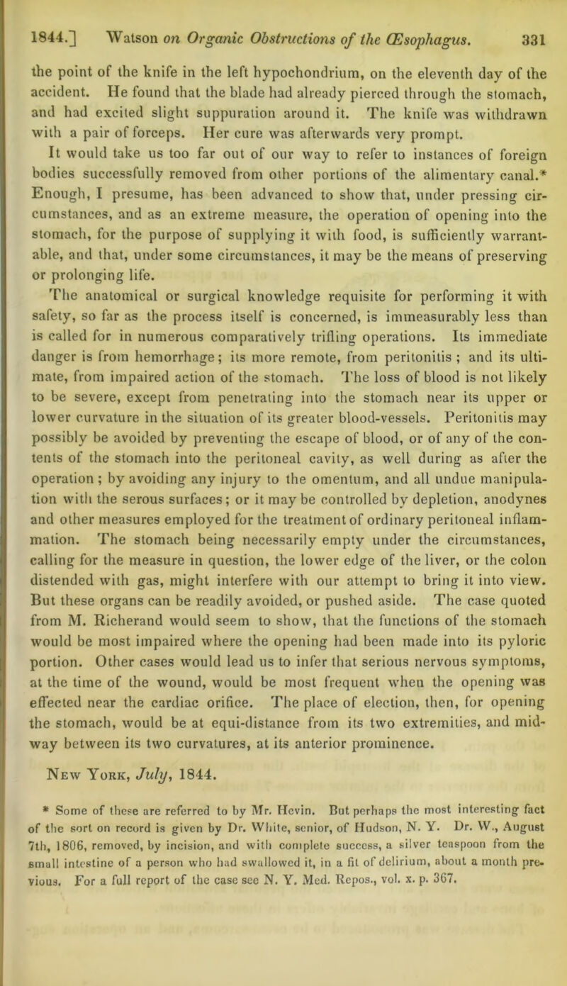 the point of the knife in the left hypochondrium, on the eleventh day of the accident. He found that the blade had already pierced through the stomach, and had excited slight suppuration around it. The knife was withdrawn with a pair of forceps. Her cure was afterwards very prompt. It would take us too far out of our way to refer to instances of foreign bodies successfully removed from other portions of the alimentary canal.* Enough, I presume, has been advanced to show that, under pressing cir- cumstances, and as an extreme measure, the operation of opening into the stomach, for the purpose of supplying it with food, is sufficiently warrant- able, and that, under some circumstances, it may be the means of preserving or prolonging life. The anatomical or surgical knowledge requisite for performing it with safety, so far as the process itself is concerned, is immeasurably less than is called for in numerous comparatively trifling operations. Its immediate danger is from hemorrhage; its more remote, from peritonitis ; and its ulti- mate, from impaired action of the stomach. The loss of blood is not likely to be severe, except from penetrating into the stomach near its upper or lower curvature in the situation of its greater blood-vessels. Peritonitis may possibly be avoided by preventing the escape of blood, or of any of the con- tents of the stomach into the peritoneal cavity, as well during as after the operation ; by avoiding any injury to the omentum, and all undue manipula- tion with the serous surfaces ; or it may be controlled by depletion, anodynes and other measures employed for the treatment of ordinary peritoneal inflam- mation. The stomach being necessarily empty under the circumstances, calling for the measure in question, the lower edge of the liver, or the colon distended with gas, might interfere with our attempt to bring it into view. But these organs can be readily avoided, or pushed aside. The case quoted from M. Richerand would seem to show, that the functions of the stomach would be most impaired where the opening had been made into its pyloric portion. Other cases would lead us to infer that serious nervous symptoms, at the time of the wound, would be most frequent when the opening was effected near the cardiac orifice. The place of election, then, for opening the stomach, would be at equi-distance from its two extremities, and mid- way between its two curvatures, at its anterior prominence. New York, July, 1844. * Some of these are referred to by Mr. Hcvin. But perhaps the most interesting fact of the sort on record is given by Dr. White, senior, of Hudson, N. Y. Dr. W., August 7th, 1806, removed, by incision, and with complete success, a silver teaspoon from the 6mall intestine of a person who had swallowed it, in a fit of delirium, about a month pre- vious. For a full report of the case see N. Y. Med. Repos., vol. x. p. 367.