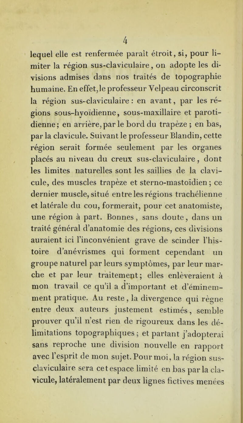 lequel elle est renfermée paraît étroit, si, pour li- miter la région sus-claviculaire, on adopte les di- visions admises dans nos traités de topographie humaine. En effet,le professeur Velpeau circonscrit la région sus-claviculaire : en avant, par les ré- gions sous-hyoïdienne, sous-maxillaire et paroti- dienne; en arrière, par le bord du trapèze ; en bas, par la clavicule. Suivant le professeur Blandin, cette région serait formée seulement par les organes placés au niveau du creux sus-claviculaire, dont les limites naturelles sont les saillies de la clavi- cule, des muscles trapèze et sterno-mastoïdien ; ce dernier muscle, situé entre les régions trachélienne et latérale du cou, formerait, pour cet anatomiste, une région à part. Bonnes, sans doute, dans un traité général d’anatomie des régions, ces divisions auraient ici l’inconvénient grave de scinder l’his- toire d’anévrismes qui forment cependant un groupe naturel par leurs symptômes, par leur mar- che et par leur traitement; elles enlèveraient à » mon travail ce qu’il a d’important et d’éminem- ment pratique. Au reste, la divergence qui règne entre deux auteurs justement estimés, semble prouver qu’il n’est rien de rigoureux dans les dé- limitations topographiques; et partant j’adopterai sans reproche une division nouvelle en rapport avec l’esprit de mon sujet. Pour moi, la région sus- claviculaire sera cet espace limité en bas parla cla- vicule, latéralement par deux lignes fictives menées