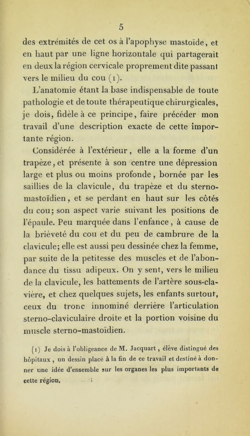 des extrémités de cet os à l’apophyse mastoïde, et en haut par une ligne horizontale qui partagerait en deux la région cervicale proprement dite passant vers le milieu du cou (1). L’anatomie étant la base indispensable de toute pathologie et de toute thérapeutique chirurgicales, je dois, fidèle à ce principe, faire précéder mon travail d’une description exacte de cette impor- tante région. Considérée à l’extérieur, elle a la forme d’un trapèze, et présente à son centre une dépression large et plus ou moins profonde, bornée par les saillies de la clavicule, du trapèze et du sterno- mastoïdien, et se perdant en haut sur les côtés du cou; son aspect varie suivant les positions de l’épaule. Peu marquée dans l’enfance, à cause de la brièveté du cou et du peu de cambrure de la clavicule; elle est aussi peu dessinée chez la femme, par suite de la petitesse des muscles et de l’abon- dance du tissu adipeux. On y sent, vers le milieu de la clavicule, les battements de l’artère sous-cla- vière, et chez quelques sujets, les enfants surtout, ceux du tronc innominé derrière l’articulation sterno-claviculaire droite et la portion voisine du muscle sterno-mastoïdien. (i) Je dois à l’obligeance de M. Jacquart, élève distingué des hôpitaux , un dessin placé à la fin de ce travail et destiné à don- ner une idée d’ensemble sur les organes les plus importants de cette région. >