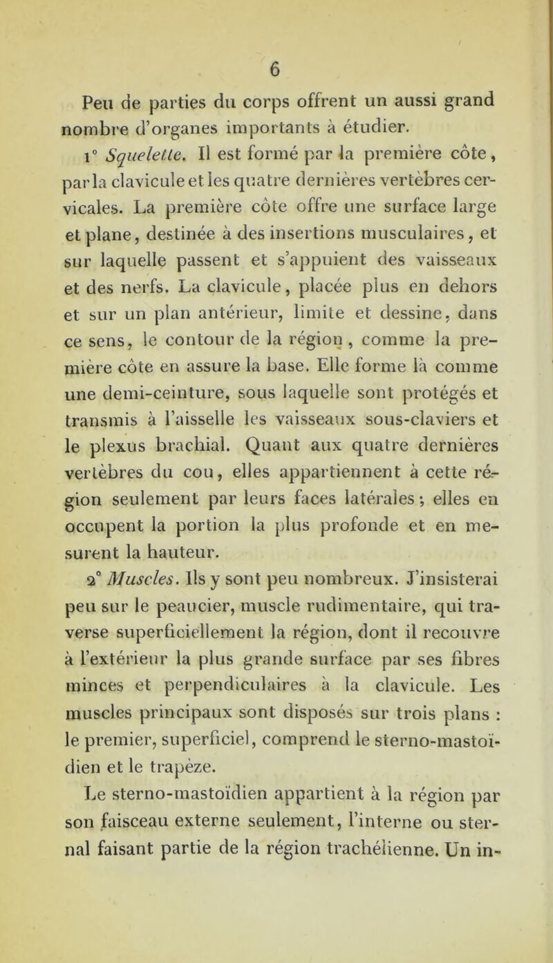 Peu de parties du corps offrent un aussi grand nombre d’organes importants à étudier. i° Squelette. Il est formé par la première côte, parla clavicule et les quatre dernières vertèbres cer- vicales. La première côte offre une surface large et plane, destinée à des insertions musculaires, et sur laquelle passent et s’appuient des vaisseaux et des nerfs. La clavicule, placée plus en dehors et sur un plan antérieur, limite et dessine, dans ce sens, le contour de la région , comme la pre- mière côte en assure la base. Elle forme là comme une demi-ceinture, sous laquelle sont protégés et transmis à l’aisselle les vaisseaux sous-claviers et le plexus brachial. Quant aux quatre dernières vertèbres du cou, elles appartiennent à cette ré- gion seulement par leurs faces latérales ; elles en occupent la portion la plus profonde et en me- surent la hauteur. 2° Muscles. Ils y sont peu nombreux. J’insisterai peu sur le peaucier, muscle rudimentaire, qui tra- verse superficiellement la région, dont il recouvre à l’extérieur la plus grande surface par ses fibres minces et perpendiculaires à la clavicule. Les muscles principaux sont disposés sur trois plans : le premier, superficiel, comprend le sterno-mastoï- dien et le trapèze. Le sterno-mastoïdien appartient à la région par son faisceau externe seulement, l’interne ou ster- nal faisant partie de la région trachéiienne. Un in-