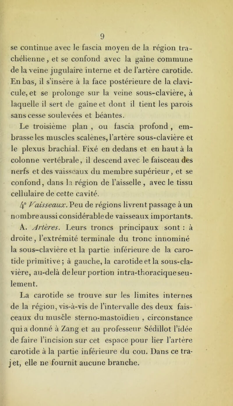 se continue avec le fascia moyen de la région tra- chélienne, et se confond avec la gaine commune de la veine jugulaire interne et de l’artère carotide. En bas, il s’insère à la face postérieure de la clavi- cule, et se prolonge sur la veine sous-clavière, à laquelle il sert de gaine et dont il tient les parois sans cesse soulevées et béantes. Le troisième plan , ou fascia profond , em- brasse les muscles scalènes, l’artère sous-clavière et le plexus brachial. Fixé en dedans et en haut à la colonne vertébrale, il descend avec le faisceau des nerfs et des vaisseaux du membre supérieur, et se confond, dans la région de l’aisselle , avec le tissu cellulaire de cette cavité. 4° Vaisseaux. Peu de régions livrent passage à un nombre aussi considérable de vaisseaux importants. A. Artères. Leurs troncs principaux sont : à droite, l’extrémité terminale du tronc innominé la sous-clavière et la partie inférieure de la caro- tide primitive; à gauche, la carotide et la sous-cla- vière, au-delà de leur portion intra-thoracique seu- lement. La carotide se trouve sur les limites internes de la région, vis-à-vis de l’intervalle des deux fais- ceaux du muscle sterno-mastoïdien , circonstance qui a donné à Zang et au professeur Sédillot l’idée de faire l’incision sur cet espace pour lier l’artère carotide à la partie inférieure du cou. Dans ce tra- jet, elle ne fournit aucune branche.