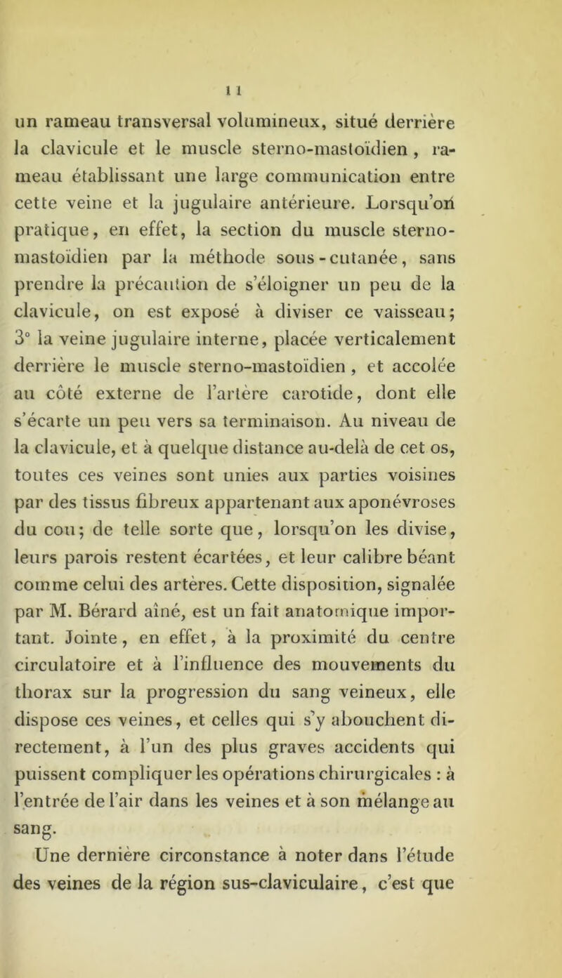 un rameau transversal volumineux, situé derrière la clavicule et le muscle sterno-mastoïdien , ra- meau établissant une large communication entre cette veine et la jugulaire antérieure. Lorsqu’on pratique, en effet, la section du muscle sterno- mastoïdien par la méthode sous-cutanée, sans prendre la précaution de s’éloigner un peu de la clavicule, on est exposé à diviser ce vaisseau; 3° la veine jugulaire interne, placée verticalement derrière le muscle sterno-mastoïdien, et accolée au côté externe de l’artère carotide, dont elle s’écarte un peu vers sa terminaison. Au niveau de la clavicule, et à quelque distance au-delà de cet os, toutes ces veines sont unies aux parties voisines par des tissus fibreux appartenant aux aponévroses du cou; de telle sorte que, lorsqu’on les divise, leurs parois restent écartées, et leur calibre béant comme celui des artères. Cette disposition, signalée par M. Bérard aîné, est un fait anatomique impor- tant. Jointe, en effet, à la proximité du centre circulatoire et à l’influence des mouvements du thorax sur la progression du sang veineux, elle dispose ces veines, et celles qui s’y abouchent di- rectement, à l’un des plus graves accidents qui puissent compliquer les opérations chirurgicales : à l’entrée de l’air dans les veines et à son mélange au sang. Une dernière circonstance à noter dans l’étude des veines de la région sus-claviculaire, c’est que