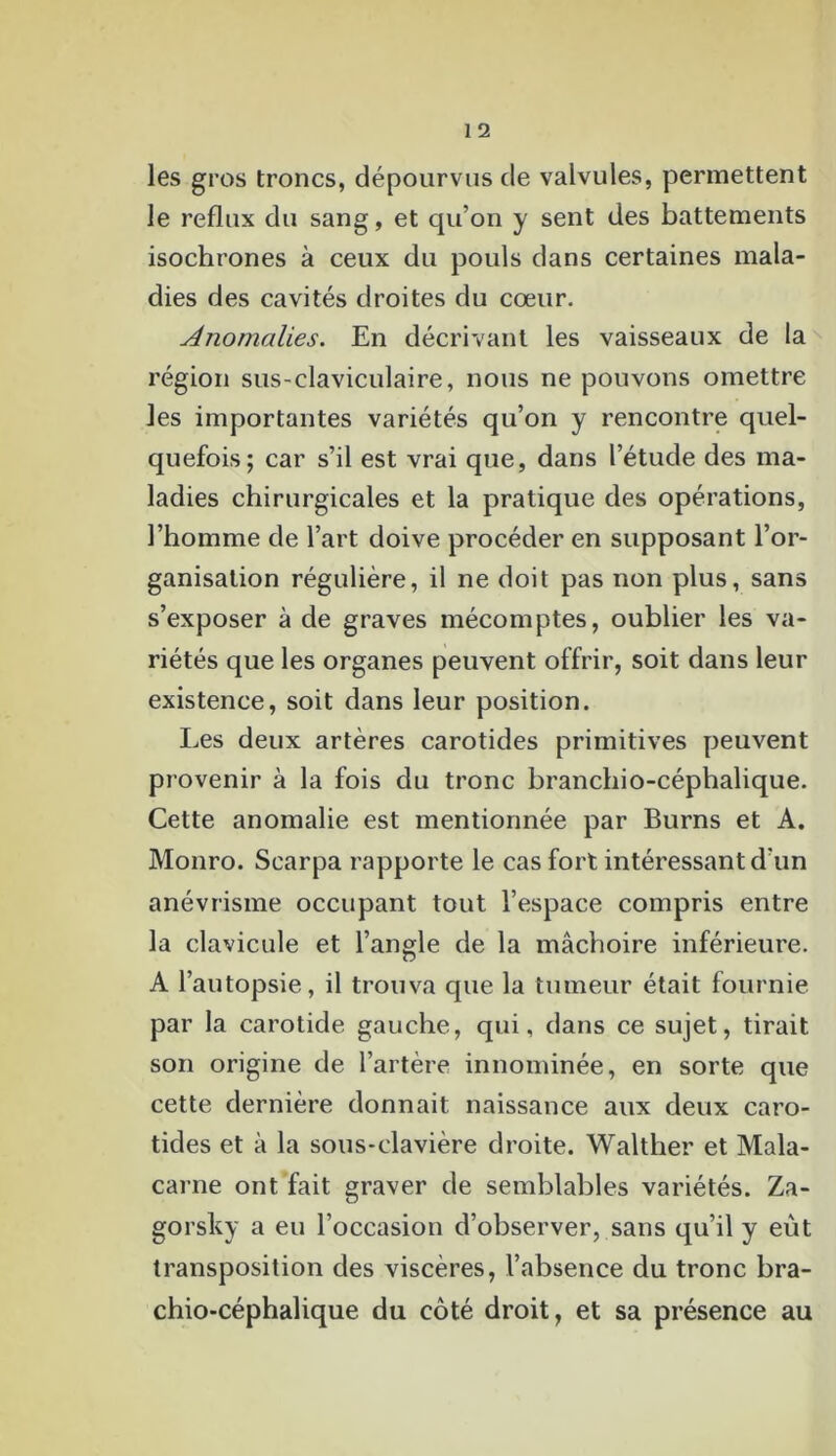 les gros troncs, dépourvus de valvules, permettent le reflux du sang, et qu’on y sent des battements isochrones à ceux du pouls dans certaines mala- dies des cavités droites du cœur. Anomalies. En décrivant les vaisseaux de la région sus-claviculaire, nous ne pouvons omettre les importantes variétés qu’on y rencontre quel- quefois; car s’il est vrai que, dans l’étude des ma- ladies chirurgicales et la pratique des opérations, l’homme de l’art doive procéder en supposant l’or- ganisation régulière, il ne doit pas non plus, sans s’exposer à de graves mécomptes, oublier les va- riétés que les organes peuvent offrir, soit dans leur existence, soit dans leur position. Les deux artères carotides primitives peuvent provenir à la fois du tronc branchio-céphalique. Cette anomalie est mentionnée par Burns et A. Monro. Scarpa rapporte le cas fort intéressant d'un anévrisme occupant tout l’espace compris entre la clavicule et l’angle de la mâchoire inférieure. A l’autopsie, il trouva que la tumeur était fournie par la carotide gauche, qui, dans ce sujet, tirait son origine de l’artère innommée, en sorte que cette dernière donnait naissance aux deux caro- tides et à la sous-clavière droite. Walther et Mala- carne ont fait graver de semblables variétés. Za- gorsky a eu l’occasion d’observer, sans qu’il y eût transposition des viscères, l’absence du tronc bra- chio-céphalique du côté droit, et sa présence au