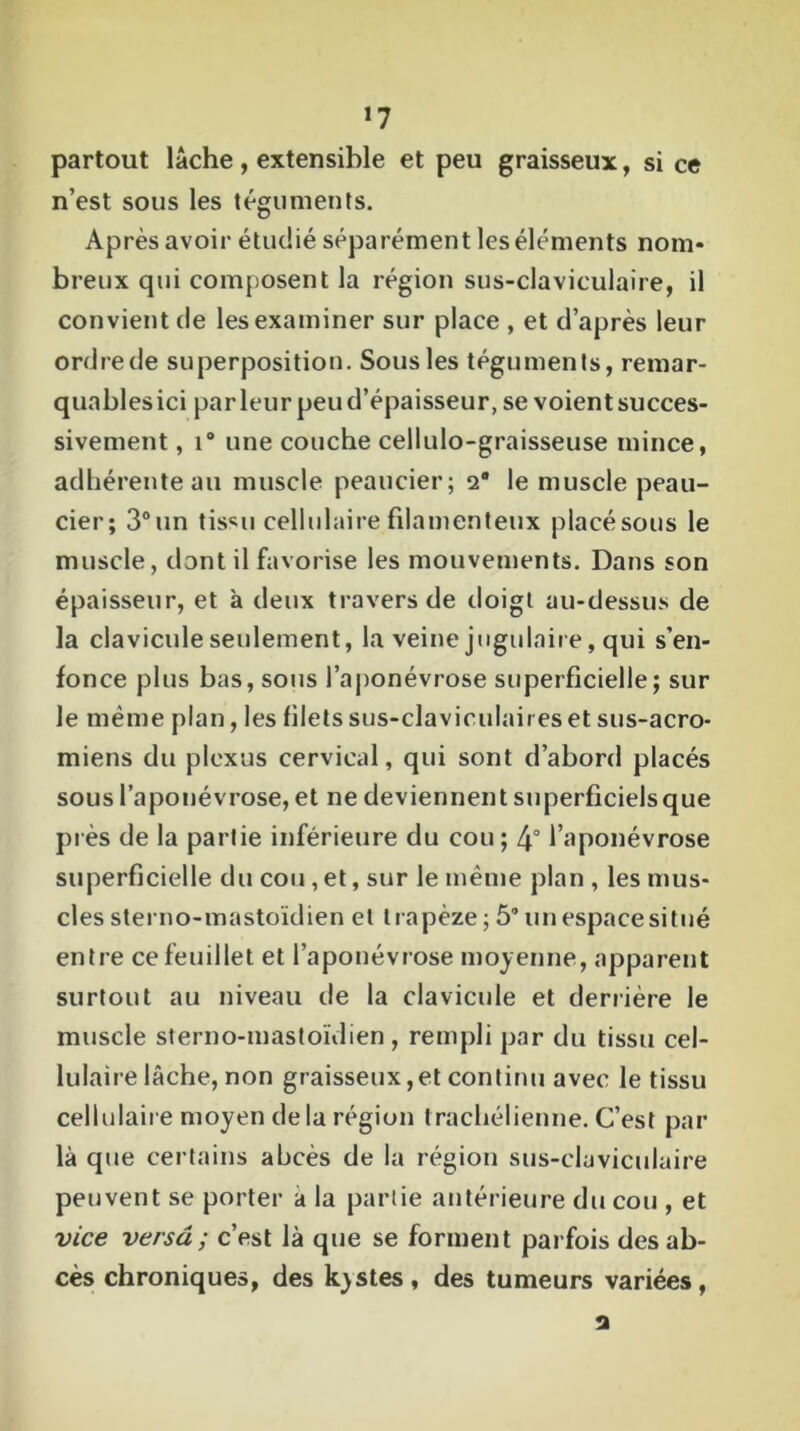 *7 partout lâche , extensible et peu graisseux, si ce n’est sous les téguments. Après avoir étudié séparément les éléments nom* breux qui composent la région sus-claviculaire, il convient de les examiner sur place , et d’après leur ordre de superposition. Sous les téguments, remar- quables ici parleur peu d’épaisseur, se voient succes- sivement , i° une couche cellulo-graisseuse mince, adhérente au muscle peaucier; 2° le muscle peali- cier; 3° un tisMi cellulaire filamenteux placé sous le muscle, dont il favorise les mouvements. Dans son épaisseur, et à deux travers de doigt au-dessus de la clavicule seulement, la veine jugulaire, qui s’en- fonce plus bas, sous l’aponévrose superficielle; sur le même plan, les filets sus-claviculaires et sus-acro- miens du plexus cervical, qui sont d’abord placés sous l’aponévrose, et ne deviennent superficiels que près de la partie inférieure du cou; 4° l’aponévrose superficielle du cou, et, sur le même plan , les mus- cles sterno-mastoïdien et trapèze ; 5° unespacesitué entre ce feuillet et l’aponévrose moyenne, apparent surtout au niveau de la clavicule et derrière le muscle sterno-mastoïdien, rempli par du tissu cel- lulaire lâche, non graisseux,et continu avec le tissu cellulaire moyen delà région trachélienne. C’est par là que certains abcès de la région sus-claviculaire peuvent se porter a la partie antérieure du cou , et vice versa ; c’est là que se forment parfois des ab- cès chroniques, des kystes, des tumeurs variées, 2