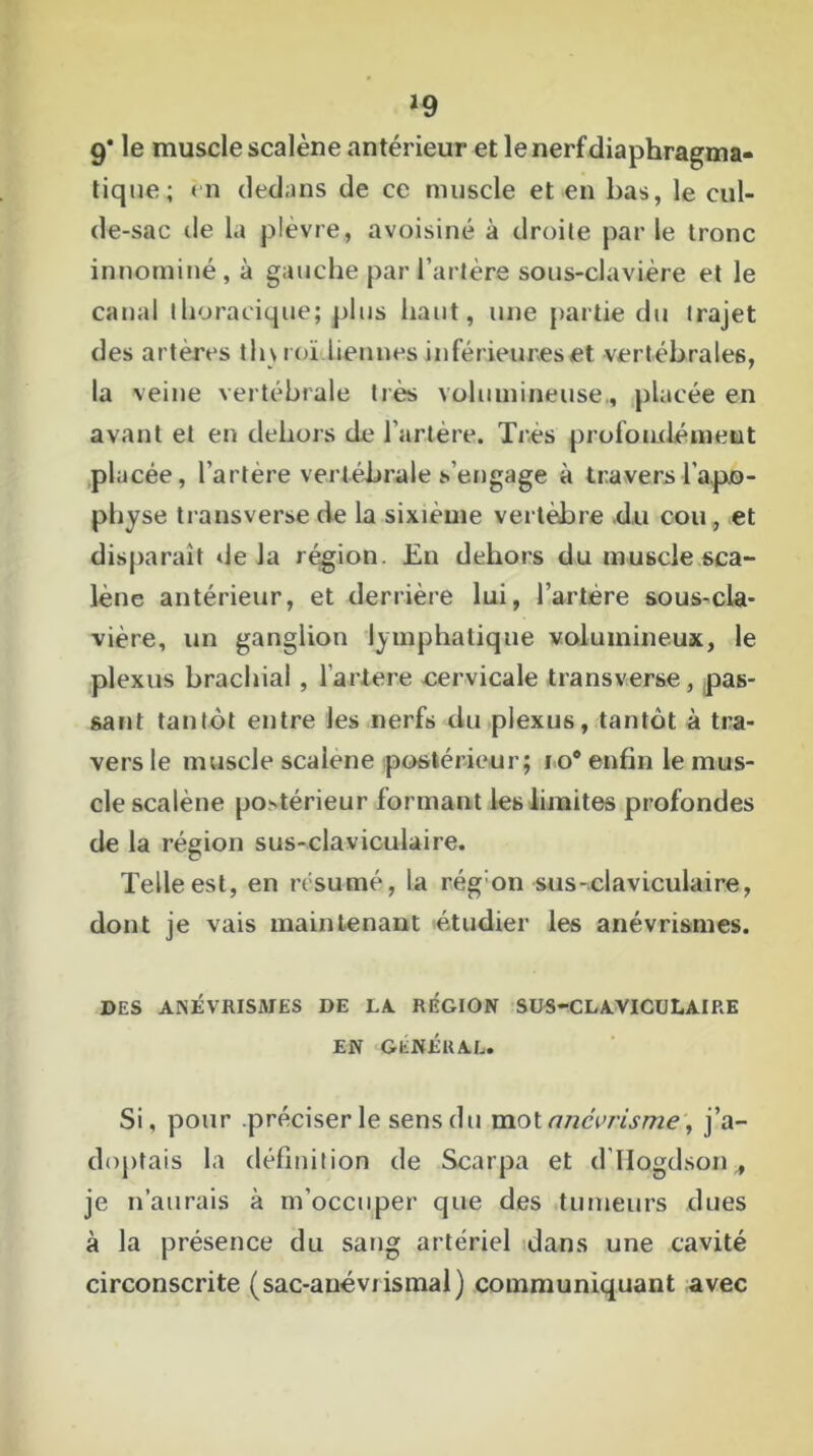 >9 9* le muscle scalène antérieur et le nerf diaphragma- tique; en dedans de ce muscle et en bas, le cul- de-sac de la plèvre, avoisiné à droite par le tronc innommé, à gauche par l’artère sous-clavière et le canal thoracique; plus haut, une partie du trajet des artères th\ roi liennes inférieures et vertébrales, la veine vertébrale très volumineuse., placée en avant et en dehors de l’artère. Très profondément placée, l’artère vertébrale s’engage à travers l’apo- physe transverse de la sixième vertèbre du cou , et disparaît de Ja région. En dehors du muscle sca- lène antérieur, et derrière lui, l’artère sous-cla- vière, un ganglion lymphatique volumineux, le plexus brachial , l’artere cervicale transverse, pas- sant tantôt entre les nerfs du plexus, tantôt à tra- vers le muscle scalene postérieur; io* enfin le mus- cle scalène postérieur formant les limites profondes de la région sus-claviculaire. Telle est, en résumé, la régon sus-claviculaire, dont je vais maintenant étudier les anévrismes. DES ANÉVRISMES DE LA REGION SUS-CLAVICULAIRE EN GÉNÉRAL. Si, pour .préciser le sens du mol anévrisme', j’a- doptais la définition de Scarpa et d’IIogdson , je n’aurais à m’occuper que des tumeurs dues à la présence du sang artériel dans une cavité circonscrite (sac-anévrismal) communiquant avec