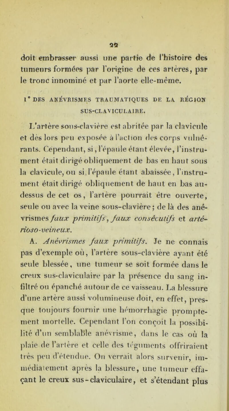 doit embrasser aussi une partie de l’histoire des tumeurs formées par l'origine de ces artères, par le tronc innominé et par l’aorte elle-même. 1 ° DES ANÉVRISMES TRAUMATIQUES DE LA REGION SUS-CLAVICULAIRE. I/artère sous-clavière est abritée par la clavicule et dès lors peu exposée à l’action des corps vulné- rants. Cependant, si, l'épaule étant élevée, l’instru- ment était dirigé obliquement de bas en haut sous la clavicule, ou si,l’épaule étant abaissée, l’instru- ment était dirigé obliquement de haut en bas au- dessus de cet os, l’artère pourrait être ouverte, seule ou avec la veine sous-clavière; de là des ané- vrismes faux primitifs, faux consécutifs et artê- rioso-veineux. A. Anévrismes faux primitifs. Je ne connais pas d’exemple où, l’artère sous-clavière ayant été seule blessée, une tumeur se soit formée dans le creux sus-claviculaire par la présence du sang in- filtré ou épanché autour de ce vaisseau. La blessure d’une artère aussi volumineuse doit, en effet, pres- que toujours fournir une hémorrhagie prompte- ment mortelle. Cependant l'on conçoit la possibi- lité d’un semblable anévrisme, dans le cas où la plaie de l’artère et celle des téguments offriraient très peu d'étendue. On verrait alors survenir, im- médiatement après la blessure, une tumeur effa- çant le creux sus-claviculaire, et s’étendant plus