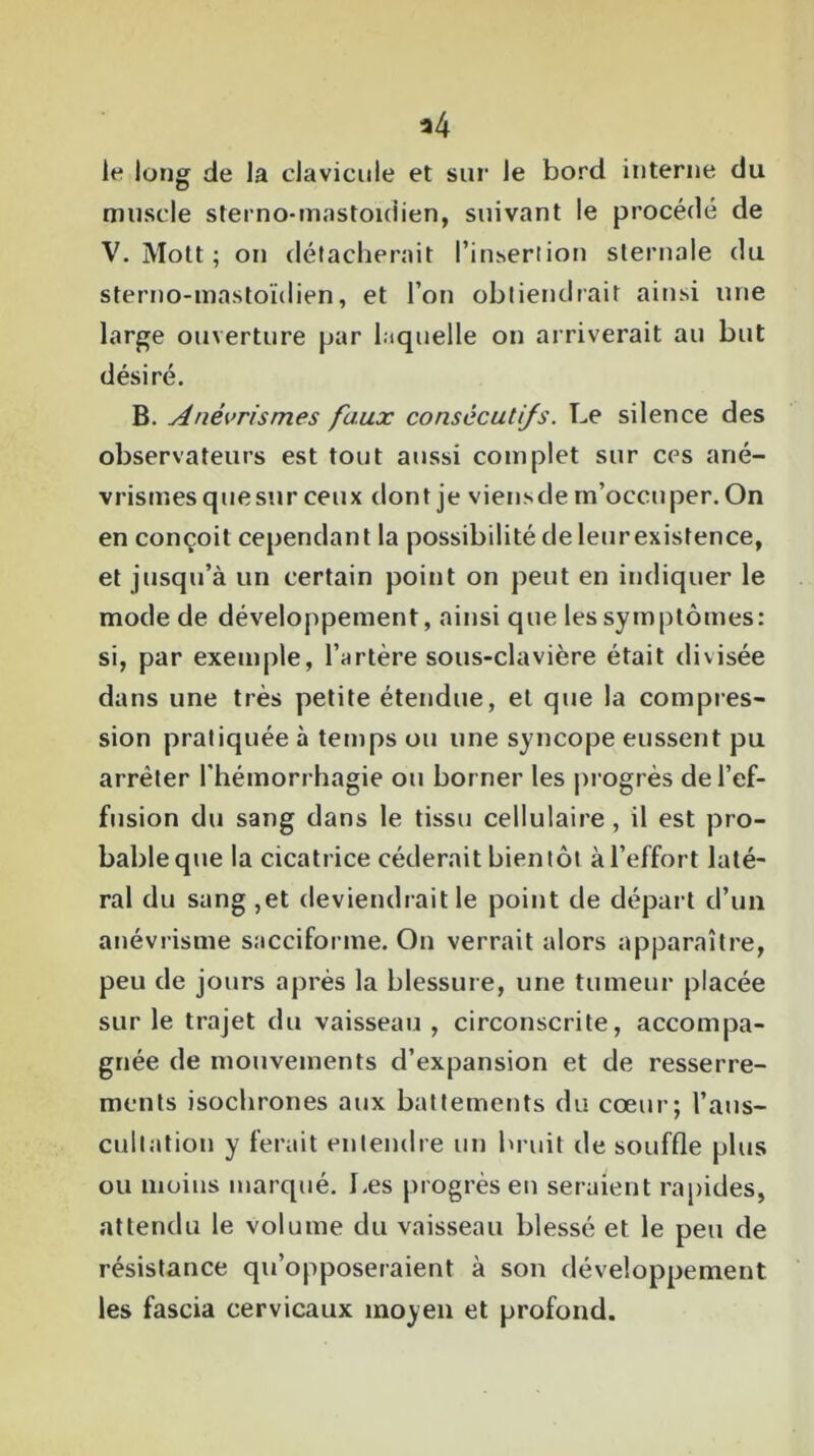 le long de la clavicule et sur le bord interne du muscle sterno-mastoidien, suivant le procédé de V. Mott ; on détacherait l’insertion sternale du sterno-mastoïdien, et l’on obtiendrait ainsi une large ouverture par laquelle on arriverait au but désiré. B. Anévrismes faux consécutifs. Le silence des observateurs est tout aussi complet sur ces ané- vrismes quesur ceux dont je viensde m’occuper. On en conçoit cependant la possibilité de leurexistence, et jusqu’à un certain point on peut en indiquer le mode de développement, ainsi que les symptômes: si, par exemple, l’artère sous-clavière était divisée dans une très petite étendue, et que la compres- sion pratiquée à temps ou une syncope eussent pu arrêter l'hémorrhagie ou borner les progrès de l’ef- fusion du sang dans le tissu cellulaire , il est pro- bable que la cicatrice céderait bientôt à l’effort laté- ral du sang ,et deviendrait le point de départ d’un anévrisme sacciforme. On verrait alors apparaître, peu de jours après la blessure, une tumeur placée sur le trajet du vaisseau , circonscrite, accompa- gnée de mouvements d’expansion et de resserre- ments isochrones aux battements du cœur; l’aus- cultation y ferait entendre un bruit de souffle plus ou moins marqué. Les progrès en seraient rapides, attendu le volume du vaisseau blessé et le peu de résistance qu’opposeraient à son développement les fascia cervicaux moyen et profond.