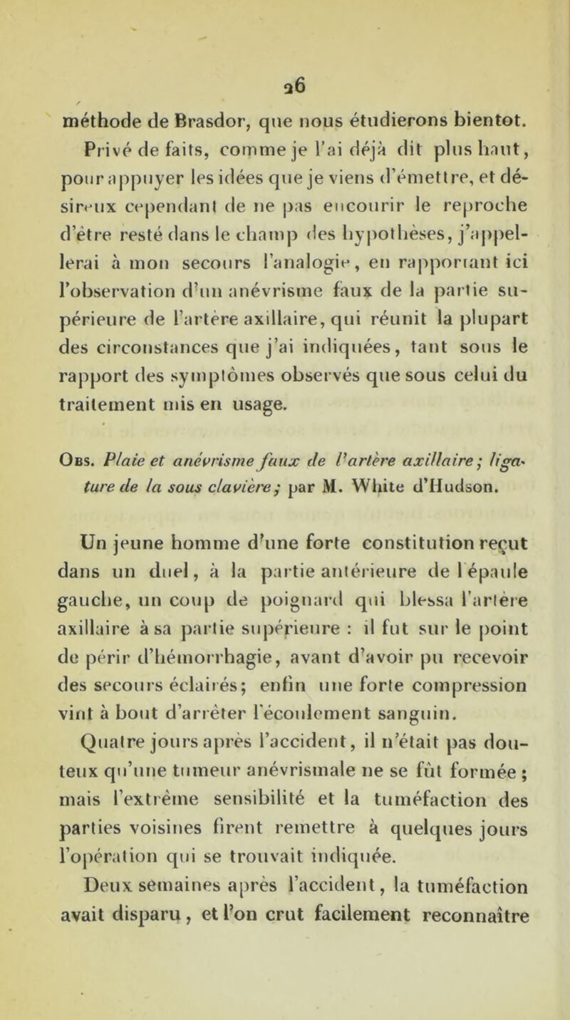 méthode de Brasdor, que nous étudierons bientôt. Privé de faits, comme je l’ai déjà dit plus haut, pour appuyer les idées que je viens d’émettre, et dé- sireux cependant de ne pas encourir le reproche d’ètre resté dans le champ «les hypothèses, j’appel- lerai à mon secours l’analogie, en rapportant ici l’observation d’un anévrisme faux de la partie su- périeure de l’artère axillaire, qui réunit la plupart des circonstances que j’ai indiquées, tant sous le rapport des symptômes observés que sous celui du traitement mis en usage. Obs. Plaie et anévrisme faux de P artère axillaire• liga- ture de la sous clavière; par M. Wlûte d’Hudson. Un jeune homme d’une forte constitution reçut dans un duel, à la partie antérieure de 1 épaule gauche, un coup de poignard qui blessa l’artère axillaire à sa partie supérieure : il fut sur le point de périr d’hémorrhagie, avant d’avoir pu recevoir des secours éclairés; enfin une forte compression vint à bout d’arrêter l'écoulement sanguin. Quatre jours après l’accident, il n’était pas dou- teux qu’une tumeur anévrismale ne se fut formée ; mais l’extrême sensibilité et la tuméfaction des parties voisines firent remettre à quelques jours l’opération qui se trouvait indiquée. Deux semaines après l’accident, la tuméfaction avait disparu , et l’on crut facilement reconnaître