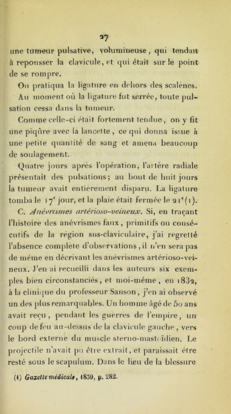 37 une tumeur pulsative, volumineuse, qui tendait à repousser la clavicule, et qui était sur le point de se rompre. On pratiqua la ligature en dehors des scalènes. Au moment où la ligature fut serrée, toute pul- sation cessa dans la tumeur. Comme celle-ci était fortement tendue, on y fit une piqûre avec la lancette , ce qui donna issue à une petite quantité de sang et amena beaucoup de soulagement. Quatre jours après l’opération, l’artère radiale présentait des pulsations; au bout de huit jours la tumeur avait entièrement disparu. La ligature tombale 17'jour, et la plaie était fermée le a if(i). C. Anévrismes artênoso-veineux. Si, en traçant l’histoire des anévrismes faux , primitifs ou consé- cutifs de la région sus-claviculaire, j’ai regretté l’absence complété d’observations , il n’en sera pas de même en décrivant les anévrismes artérioso-vei- neux. J’en ai recueilli dans les auteurs six exem- ples bien circonstanciés, et moi-même, en i832, à la clinique du professeur Sanson, j’en ai observé un des plus remarquables. Un homme Agé de 5o ans avait reçu, pendant les guerres de l’empire, un coup de feu au-dessus de la clavicule gauche, vers le bord externe du muscle sterno-mast< ïdien. Le projectile n’avait pu être extrait, et paraissait être resté sous le scapulum. Dans le lieu de la blessure (J) Gazette médical», 4859, p. 282.
