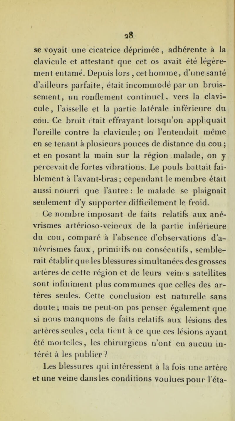 a8 / se voyait une cicatrice déprimée, adhérente à la clavicule et attestant que cet os avait été légère- ment entamé. Depuis lors , cet homme, d’une santé d’ailleurs parfaite, était incommodé par un bruis- sement, un ronflement continuel , vers la clavi- cule, l’aisselle et la partie latérale inférieure du cou. Ce bruit était effrayant lorsqu’on appliquait l’oreille contre la clavicule; on l’entendait même en se tenant à plusieurs pouces de distance du cou ; et en posant la main sur la région malade, on y percevait de fortes vibrations. Le pouls battait fai- blement à l’avant-bras; cependant le membre était aussi nourri que l’autre : le malade se plaignait seulement d’y supporter difficilement le froid. Ce nombre imposant de faits relatifs aux ané- vrismes artérioso-veineux de la partie inférieure du cou, comparé à l’absence d’observations d’a- névrismes faux, primiiifsou consécutifs, semble- rait établir que les blessures simultanées des grosses artères de cette région et de leurs veines satellites sont infiniment plus communes que celles des ar- tères seules. Cette conclusion est naturelle sans doute; mais ne peut-on pas penser également que si nous manquons de faits relatifs aux lésions des artères seules, cela tient à ce que ces lésions ayant été mortelles, les chirurgiens n’ont eu aucun in- térêt à les publier ? Les blessures qui intéressent à la fois une artère et une veine dans les conditions voulues pour l éta-