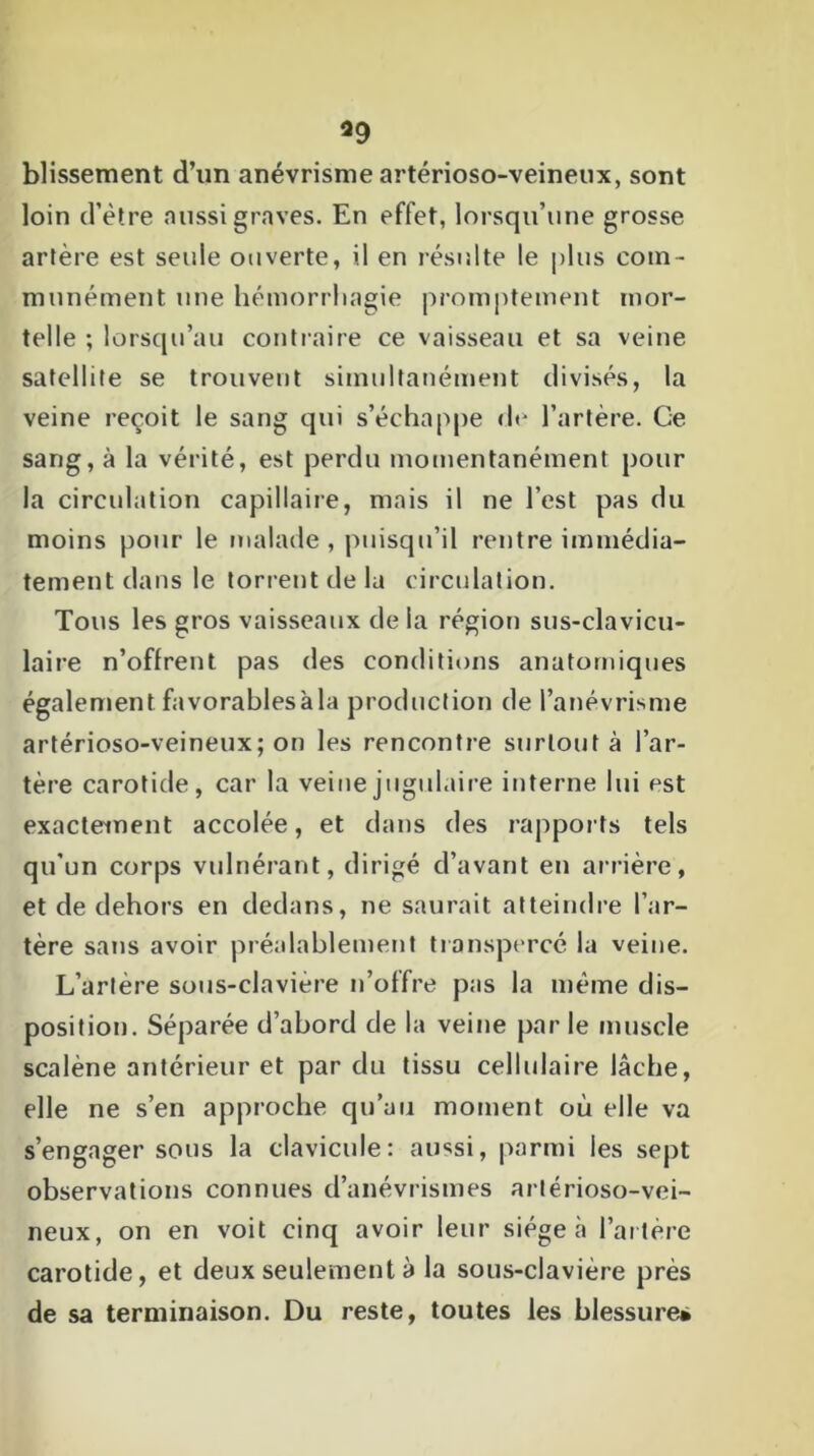 *9 blissement d’un anévrisme artérioso-veineux, sont loin d’être aussi graves. En effet, lorsqu’une grosse artère est seule ouverte, il en résulte le plus com - munément une hémorrhagie promptement mor- telle ; lorsqu’au contraire ce vaisseau et sa veine satellite se trouvent simultanément divisés, la veine reçoit le sang qui s’échappe de l’artère. Ce sang, à la vérité, est perdu momentanément pour la circulation capillaire, mais il ne l’est pas du moins pour le malade , puisqu’il rentre immédia- tement dans le torrent de la circulation. Tous les gros vaisseaux de la région sus-clavicu- laire n’oflrent pas des conditions anatomiques également^ favorables à la production de l’anévrisme artérioso-veineux; on les rencontre surtout à l’ar- tère carotide, car la veine jugulaire interne lui est exactement accolée, et dans des rapports tels qu'un corps vulnérant, dirigé d’avant en arrière, et de dehors en dedans, ne saurait atteindre l’ar- tère sans avoir préalablement transpercé la veine. L’artère sous-clavière n’offre pas la même dis- position. Séparée d’abord de la veine par le muscle scalène antérieur et par du tissu cellulaire lâche, elle ne s’en approche qu’au moment où elle va s’engager sous la clavicule: aussi, parmi les sept observations connues d’anévrismes arlérioso-vei- neux, on en voit cinq avoir leur siégea l’artère carotide, et deux seulement à la sous-clavière près de sa terminaison. Du reste, toutes les blessure*