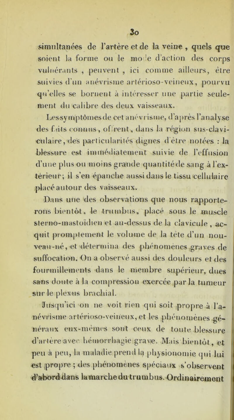 simultanées de l’artère et de la veine , quels que soient la forme ou le rno e d’action des corps vulnér.mts , peuvent , ici comme ailleurs, être suivies d'un anévrisme artérioso-veineux, pourvu qu’elles se bornent à intéresser une partie seule- ment du calibre des deux vaisseaux. Les symptômes de cet anévrisme, d’après l’analyse des faits connus, offrent* dans la région sus-clavi- culaire, des particularités dignes d être notées : la blessure est immédiatement suivie de l’effusion d’une plus ou moins grande quantité de sang à l’ex- térieur; il s’en épanche aussi dans le tissu cellulaire placé autour des vaisseaux. Dans une des observations que nous rapporte- rons bientôt, le trumbus, placé sous le muscle sterno-mastoïdien et au-dessus de la clavicule , ac- quit promptement le volume de la tête d’un nou- veau-né, et détermina des phénomènes graves de suffocation. On a observé aussi des douleurs et des fourmillements dans le membre supérieur, dues sans doute à la compression exercée parla tumeur sur le plexus brachial. Jusqu’ici on ne voit rien qui soit propre à l’a- névrisme artérioso-veineux,et les phénomènes gé- néraux eux-mêmes sont ceux de toute blessure d’artèreavec hémorrhagie grave. Mais bientôt, et peu à peu, la maladie prend lq physionomie qui lui est propre ; des phénomènes spéciaux s’observent d’aborddans la marche du trumbus. Ordinairement