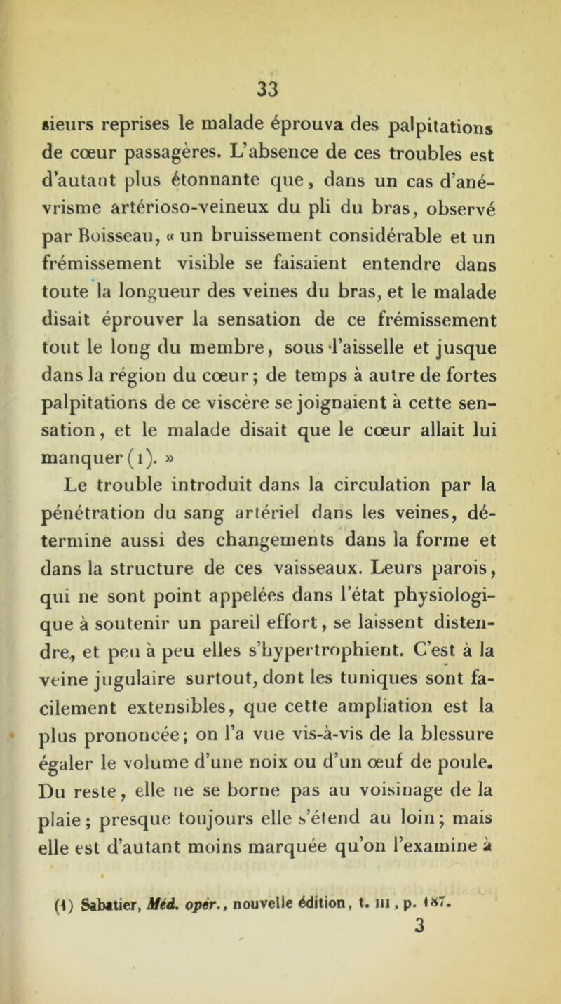 sieurs reprises le malade éprouva des palpitations de cœur passagères. L’absence de ces troubles est d’autant plus étonnante que, dans un cas d’ané- vrisme artérioso-veineux du pli du bras, observé par Boisseau, « un bruissement considérable et un frémissement visible se faisaient entendre dans toute la longueur des veines du bras, et le malade disait éprouver la sensation de ce frémissement tout le long du membre, sousLaisselle et jusque dans la région du cœur ; de temps à autre de fortes palpitations de ce viscère se joignaient à cette sen- sation , et le malade disait que le cœur allait lui manquer (1). » Le trouble introduit dans la circulation par la pénétration du sang ariériel dans les veines, dé- termine aussi des changements dans la forme et dans la structure de ces vaisseaux. Leurs parois, qui ne sont point appelées dans l’état physiologi- que à soutenir un pareil effort, se laissent disten- dre^ et peu à peu elles s’bypertrophient. C’est à la veine jugulaire surtout, dont les tuniques sont fa- cilement extensibles, que cette ampliation est la plus prononcée; on l’a vue vis-à-vis de la blessure égaler le volume d’une noix ou d’un œuf de poule. Du reste, elle ne se borne pas au voisinage de la plaie; presque toujours elle s’étend au loin; mais elle est d’autant moins marquée qu’on l’examine à • (t) Sabatier, Méd. opér., nouvelle édition, t. ni, p. <87. 3