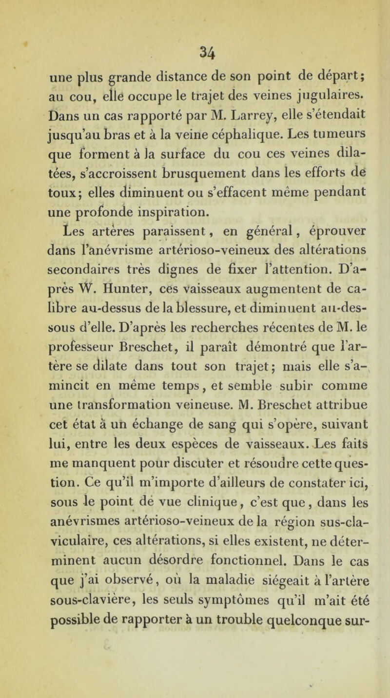une plus grande distance de son point de départ ; au cou, elle occupe le trajet des veines jugulaires. Dans un cas rapporté par M. Larrey, elle s’étendait jusqu’au bras et à la veine céphalique. Les tumeurs que forment à la surface du cou ces veines dila- tées, s’accroissent brusquement dans les efforts de toux; elles diminuent ou s’effacent même pendant une profonde inspiration. Les artères paraissent, en général, éprouver dans l’anévrisme artérioso-veineux des altérations secondaires très dignes de fixer l’attention. D’a- près W. Hunter, ces vaisseaux augmentent de ca- libre au-dessus de la blessure, et diminuent au-des- sous d’elle. D’après les recherches récentes de M. le professeur Breschet, il paraît démontré que l’ar- tère se dilate dans tout son trajet; mais elle s’a- mincit en même temps, et semble subir comme une transformation veineuse. M. Breschet attribue cet état à un échange de sang qui s’opère, suivant lui, entre les deux espèces de vaisseaux. Les faits me manquent pour discuter et résoudre cette ques- tion. Ce qu’il m’importe d’ailleurs de constater ici, sous le point dé vue clinique, c’est que, dans les anévrismes artérioso-veineux de la région sus-cla- viculaire, ces altérations, si elles existent, ne déter- minent aucun désordre fonctionnel. Dans le cas que j’ai observé, où la maladie siégeait à l’artère sous-clavière, les seuls symptômes qu’il m’ait été possible de rapporter à un trouble quelconque sur-