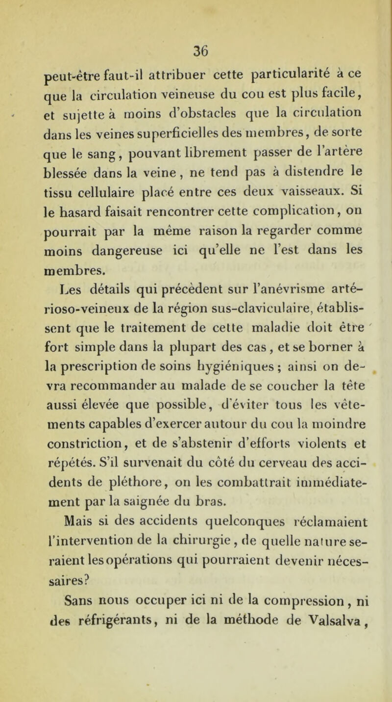 peut-être faut-il attribuer cette particularité à ce que la circulation veineuse du cou est plus facile, et sujette à moins d’obstacles que la circulation dans les veines superficielles des membres, de sorte que le sang, pouvant librement passer de l’artère blessée dans la veine, ne tend pas à distendre le tissu cellulaire placé entre ces deux vaisseaux. Si le hasard faisait rencontrer cette complication, on pourrait par la même raison la regarder comme moins dangereuse ici qu’elle ne l’est dans les membres. Les détails qui précèdent sur l’anévrisme arté- rioso-veineux de la région sus-claviculaire, établis- sent que le traitement de cette maladie doit être fort simple dans la plupart des cas, et se borner à la prescription de soins hygiéniques ; ainsi on de- vra recommanderau malade de se coucher la tête aussi élevée que possible, d’éviter tous les vête- ments capables d’exercer autour du cou la moindre constriction, et de s’abstenir d’efforts violents et répétés. S’il survenait du côté du cerveau des acci- dents de pléthore, on les combattrait immédiate- ment par la saignée du bras. Mais si des accidents quelconques réclamaient l’intervention de la chirurgie, de quelle nature se- raient les opérations qui pourraient devenir néces- saires? Sans nous occuper ici ni de la compression, ni des réfrigérants, ni de la méthode de Valsalva ,