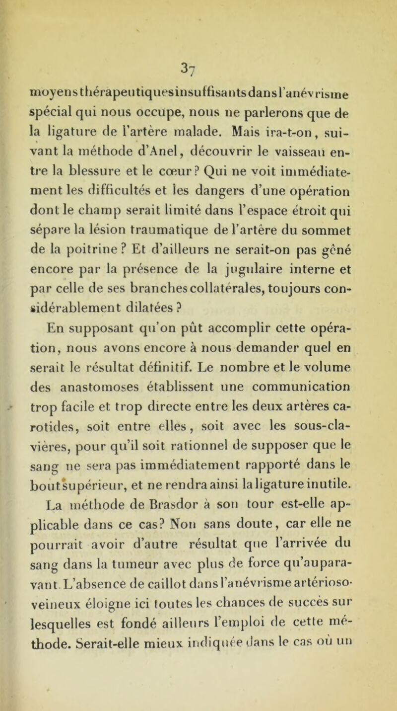 moyens thérapeutiquesinsuffisantsdans l’anévrisme spécial qui nous occupe, nous ne parlerons que de la ligature de l’artère malade. Mais ira-t-on, sui- vant la méthode d'Anel, découvrir le vaisseau en- tre la blessure et le cœur? Qui ne voit immédiate- ment les difficultés et les dangers d’une opération dont le champ serait limité dans l’espace étroit qui sépare la lésion traumatique de l’artère du sommet de la poitrine ? Et d’ailleurs ne serait-on pas gêné encore par la présence de la jugulaire interne et par celle de ses branches collaterales, toujours con- sidérablement dilatées? En supposant qu’on pût accomplir cette opéra- tion, nous avons encore à nous demander quel en serait le résultat définitif. Le nombre et le volume des anastomoses établissent une communication trop facile et trop directe entre les deux artères ca- rotides, soit entre elles, soit avec les sous-cla- vières, pour qu’il soit rationnel de supposer que le sang ne sera pas immédiatement rapporté dans le boutsupérieur, et ne rendra ainsi la ligature inutile. La méthode de Brasdor à son tour est-elle ap- plicable dans ce cas? Non sans doute, car elle ne pourrait avoir d’autre résultat que l’arrivée du sang dans la tumeur avec plus de force qu’au para- van t L’absence de caillot dans l’anévrisme artérioso- veineux éloigne ici toutes les chances de succès sur lesquelles est fondé ailleurs l’emploi de cette mé- thode. Serait-elle mieux indiquée dans le cas ou un