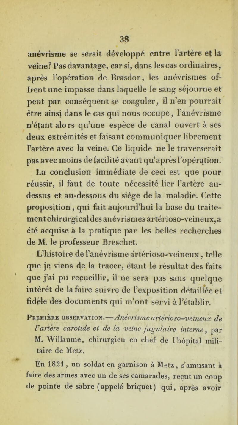 anévrisme se serait développé entre l’artère et la veine? Pas davantage, car si, dans les cas ordinaires, après l’opération de Brasdor, les anévrismes of- frent une impasse dans laquelle le sang séjourne et peut par conséquent se coaguler, il n’en pourrait être ainsi dans le cas qui nous occupe, l’anévrisme n’étant alors qu’une espèce de canal ouvert à ses deux extrémités et faisant communiquer librement l’artère avec la veine. Ce liquide ne le traverserait pas avec moins de facilité avant qu’après l’opération. La conclusion immédiate de ceci est que pour réussir, il faut de toute nécessité lier l’artère au- dessus et au-dessous du siège de la maladie. Cette proposition, qui fait aujourd’hui la base du traite- ment chirurgical des anévrismes artérioso-veineux, a été acquise à la pratique par les belles recherches de M. le professeur Breschet. L’histoire de l’anévrisme artérioso-veineux, telle que je viens de la tracer, étant le résultat des faits que j’ai pu recueillir, il ne sera pas sans quelque intérêt de la faire suivre de l’exposition détaillée et fidèle des documents qui m’ont servi à l’établir. Première observation.—Anévrisme artérioso-veineux de Vartère carotide et de la veine jugulaire interne , par M. Willaume, chirurgien en chef de l’hôpital mili- taire de Metz. En 1821, un soldat en garnison à Metz, s’amusant à faire des armes avec un de ses camarades, reçut un coup de pointe de sabre (appelé briquet) qui, après avoir