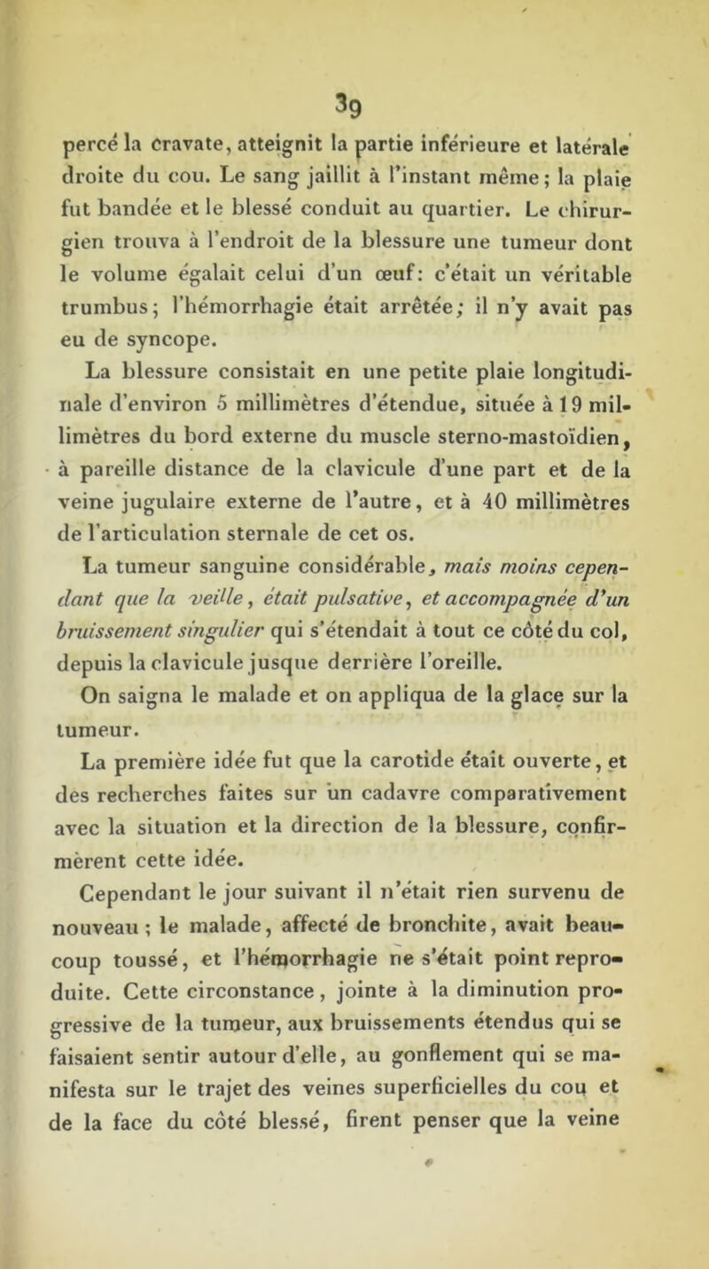 percé la Cravate, atteignit la partie inférieure et latérale droite du cou. Le sang jaillit à l’instant même; la plaie fut bandée et le blessé conduit au quartier. Le chirur- gien trouva à l’endroit de la blessure une tumeur dont le volume égalait celui d’un œuf: c’était un véritable trumbus; l’hémorrhagie était arrêtée; il n’y avait pas eu de syncope. La blessure consistait en une petite plaie longitudi- nale d’environ 5 millimètres d’étendue, située à 19 mil- limètres du bord externe du muscle sterno-mastoïdien, à pareille distance de la clavicule d’une part et de la veine jugulaire externe de l’autre, et à 40 millimètres de l’articulation sternale de cet os. La tumeur sanguine considérable, mais moins cepen- dant que la -veille, était pulsative, et accompagnée d'un bruissement singulier qui s’étendait à tout ce côté du col, depuis la clavicule jusque derrière l’oreille. On saigna le malade et on appliqua de la glace sur la tumeur. La première idée fut que la carotide était ouverte, et des recherches faites sur un cadavre comparativement avec la situation et la direction de la blessure, confir- mèrent cette idée. Cependant le jour suivant il n’était rien survenu de nouveau; le malade, affecté de bronchite, avait beau- coup toussé, et l’hémorrhagie ne s’était point repro- duite. Cette circonstance, jointe à la diminution pro- gressive de la tumeur, aux bruissements étendus qui se faisaient sentir autour d’elle, au gonflement qui se ma- nifesta sur le trajet des veines superficielles du cou et de la face du côté blessé, firent penser que la veine