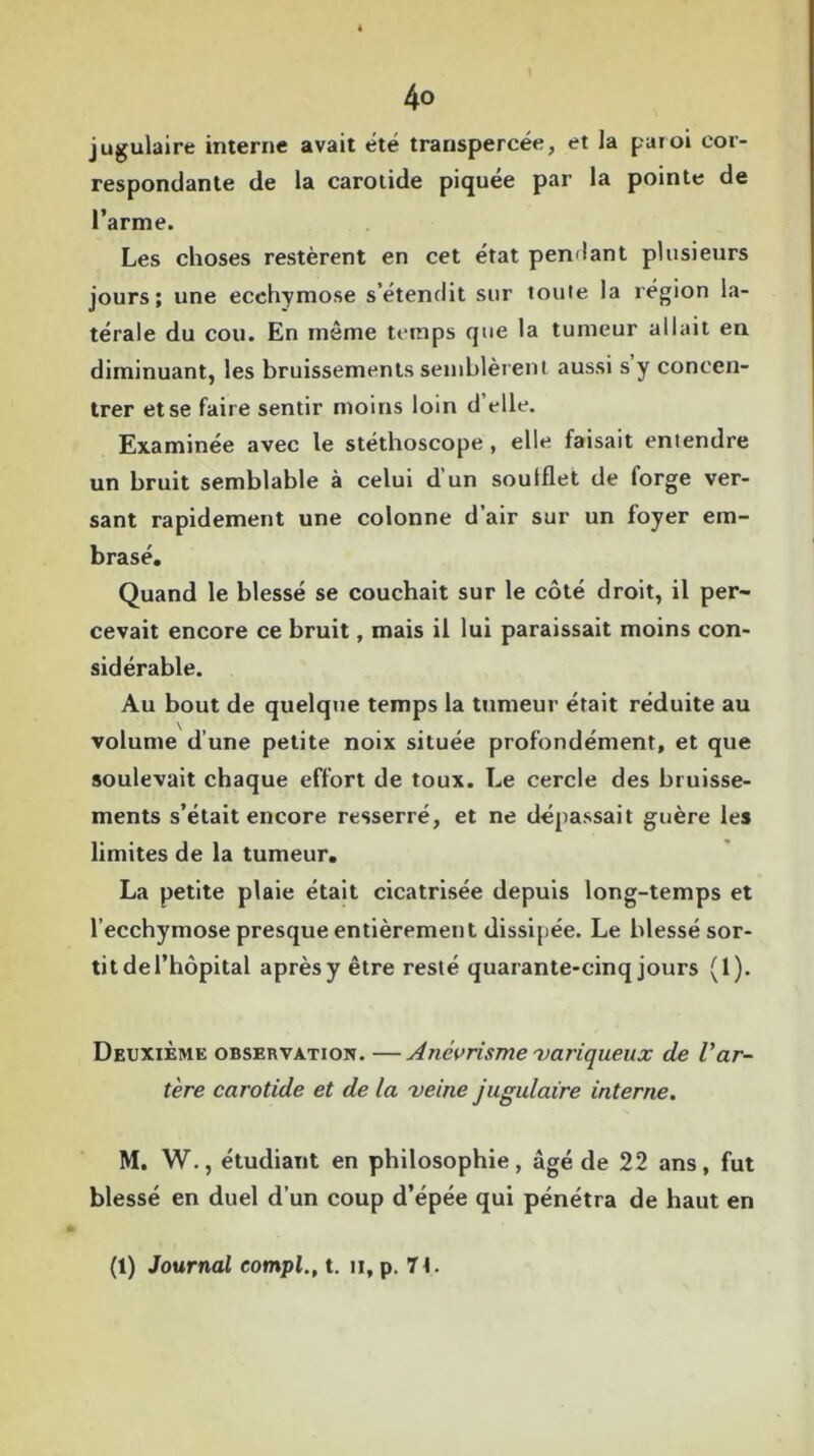 jugulaire interne avait été transpercée, et la paroi cor- respondante de la carotide piquée par la pointe de l’arme. Les choses restèrent en cet état pendant plusieurs jours; une ecchymose s’étendit sur toute la région la- térale du cou. En même temps que la tumeur allait en diminuant, les bruissements semblèrent aussi s’y concen- trer et se faire sentir moins loin d’elle. Examinée avec le stéthoscope, elle faisait entendre un bruit semblable à celui d’un soufflet de forge ver- sant rapidement une colonne d’air sur un foyer em- brasé. Quand le blessé se couchait sur le côté droit, il per- cevait encore ce bruit, mais il lui paraissait moins con- sidérable. Au bout de quelque temps la tumeur était réduite au volume d’une petite noix située profondément, et que soulevait chaque effort de toux. Le cercle des bruisse- ments s’était encore resserré, et ne dépassait guère les limites de la tumeur. La petite plaie était cicatrisée depuis long-temps et l’ecchymose presque entièrement dissipée. Le blessé sor- tit de l’hôpital après y être resté quarante-cinq jours (1). Deuxième observation. —Anévrisme variqueux de l'ar- tère carotide et de la veine jugulaire interne. M. W., étudiant en philosophie, âgé de 22 ans, fut blessé en duel d’un coup d’épée qui pénétra de haut en (1) Journal compl., t. n, p. 7L