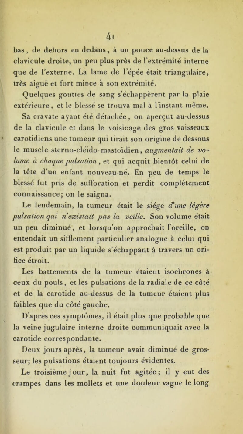 4* bas, de dehors en dedans, à un pouce au-dessus de la clavicule droite, un peu plus près de l’extrémité interne que de l’externe. La lame de l’épée était triangulaire, très aiguë et fort mince à son extrémité. o Quelques gouttes de sang s’échappèrent par la plaie extérieure, et le blessé se trouva mal à 1 instant même. Sa cravate ayant été détachée, ou aperçut au-dessus de la clavicule et dans le voisinage des gros vaisseaux carotidiens une tumeur qui tirait son origine de dessous le muscle sterno-cléido-mastoïdien, augmentait de vo- lume à chaque pulsation , et qui acquit bientôt celui de la tête d’un enfant nouveau-né. En peu de temps le blessé fut pris de suffocation et perdit complètement connaissance; on le saigna. Le lendemain, la tumeur était le siège d'une légère pulsation qui n existait pas la veille. Son volume était un peu diminué, et lorsqu’on approchait l’oreille, on entendait un siiflement particulier analogue à celui qui est produit par un liquide s’échappant à travers un ori- fice étroit. Les battements de la tumeur étaient isochrones à ceux du pouls, et les pulsations de la radiale de ce côté et de la carotide au-dessus de la tumeur étaient plus faibles que du côté gauche. D’après ces symptômes, il était plus que probable que la veine jugulaire interne droite communiquait avec la carotide correspondante. Deux jours après, la tumeur avait diminué de gros- seur; les pulsations étaient toujours évidentes. Le troisième j our, la nuit fut agitée; il y eut des crampes dans les mollets et une douleur vague le long