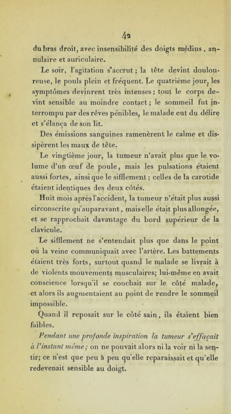 4a du bras droit, avec insensibilité des doigts médius , an- nulaire et auriculaire. Le soir, l’agitation s'accrut; la tête devint doulou* reuse, le pouls plein et fréquent. Le quatrième jour? les symptômes devinrent très intenses ; tout le corps de- vint sensible au moindre contact ; le sommeil fut in- terrompu par des rêves pénibles, le malade eut du délire et s’élança de son lit. a Des émissions sanguines ramenèrent le calme et dis- sipèrent les maux de tête. Le vingtième jour, la tumeur n’avait plus que le vo- lume d’un œuf de poule, mais les pulsations étaient aussi fortes, ainsi que le sifflement ; celles de la carotide étaient identiques des deux côtés. Huit mois après l’accident, la tumeur n’était plus aussi circonscrite qu’auparavant, maiselle était plusallongée, et se rapprochait davantage du bord supérieur de la clavicule. Le sifflement ne s’entendait plus que dans le point où la veine communiquait avec l’artère. Les battements élaient très forts, surtout quand le malade se livrait à de violents mouvements musculaires; lui-même en avait conscience lorsqu’il se couchait sur le côté malade, et alors ils augmentaient au point de rendre le sommeil impossible. Quand il reposait sur le côté sain, ils étaient bien faibles. Pendant une profonde inspiration la tumeur s'effacait à l'instant même - on ne pouvait alors ni la voir ni la sen- tir; ce n’est que peu à peu qu elle reparaissait et qu’elle redevenait sensible au doigt.