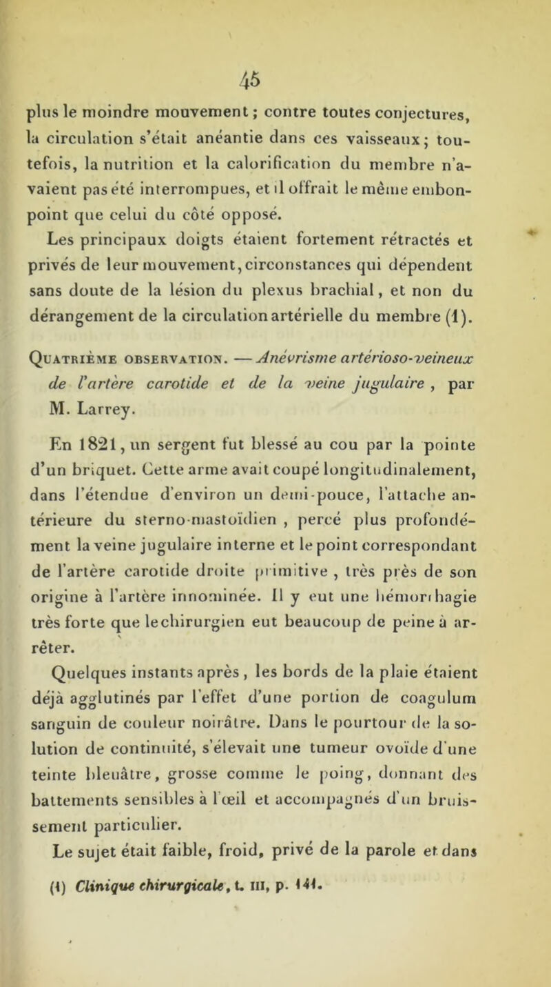 plus le moindre mouvement ; contre toutes conjectures, la circulation s’était anéantie dans ces vaisseaux; tou- tefois, la nutrition et la calorification du membre n’a- vaient pas été interrompues, et il offrait le même embon- point que celui du côté opposé. Les principaux doigts étaient fortement rétractés et privés de leur mouvement,circonstances qui dépendent sans doute de la lésion du plexus brachial, et non du dérangement de la circulation artérielle du membre (1). Quatrième observation. —Anévrisme artêrioso-veineux de l'artère carotide et de la veine jugulaire , par M. Larrey. En 1821, un sergent fut blessé au cou par la pointe d’un briquet. Cette arme avait coupé longitudinalement, dans l’étendue d’environ un demi-pouce, l’attache an- térieure du sternomastoïdien , percé plus profondé- ment la veine jugulaire interne et le point correspondant de l’artère carotide droite primitive , très près de son origine à l’artère innommée. Il y eut une hémoribagie très forte que lechirurgien eut beaucoup de peine à ar- N rêter. Quelques instants après , les bords de la plaie étaient déjà agglutinés par l’effet d’une portion de coagulum sanguin de couleur noirâtre. Dans le pourtour de la so- lution de continuité, s’élevait une tumeur ovoïde d’une teinte bleuâtre, grosse comme le poing, donnant des battements sensibles à 1 œil et accompagnés d’un bruis- sement particulier. Le sujet était faible, froid, privé de la parole et dans
