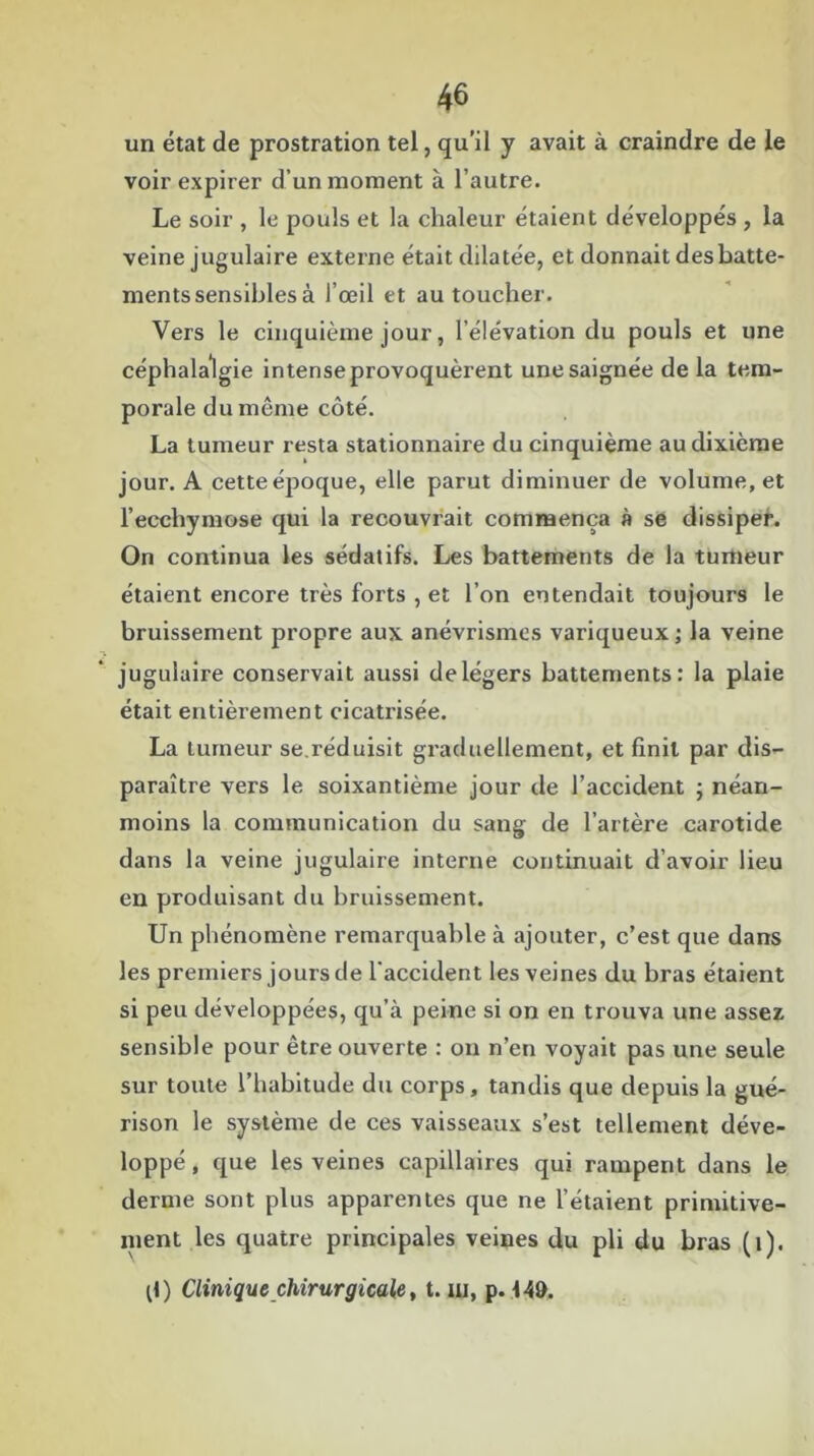 un état de prostration tel, qu’il y avait à craindre de le voir expirer d’un moment à l’autre. Le soir , le pouls et la chaleur étaient développés , la veine jugulaire externe était dilatée, et donnait des batte- ments sensibles à l’œil et au toucher. Vers le cinquième jour, l’élévation du pouls et une céphalalgie intense provoquèrent une saignée de la tem- porale du même côté. La tumeur resta stationnaire du cinquième au dixième jour. A cette époque, elle parut diminuer de volume, et l’ecchymose qui la recouvrait commença à se dissiper. On continua les sédatifs. Les battements de la tumeur étaient encore très forts , et l’on entendait toujours le bruissement propre aux anévrismes variqueux; la veine jugulaire conservait aussi delégers battements: la plaie était entièrement cicatrisée. La tumeur se.réduisit graduellement, et finit par dis- paraître vers le soixantième jour de l’accident ; néan- moins la communication du sang de l’artère carotide dans la veine jugulaire interne continuait d’avoir lieu en produisant du bruissement. Un phénomène remarquable à ajouter, c’est que dans les premiers jours de l'accident les veines du bras étaient si peu développées, qu’à peine si on en trouva une assez sensible pour être ouverte : on n’en voyait pas une seule sur toute l’habitude du corps, tandis que depuis la gué- rison le système de ces vaisseaux s’est tellement déve- loppé , que les veines capillaires qui rampent dans le derme sont plus apparentes que ne l’étaient primitive- ment les quatre principales veines du pli du bras (i).