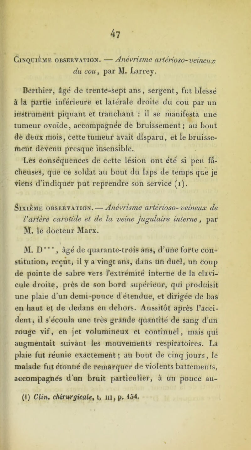 Cinquième observation. —Anévrisme artèrioso-veineux du cou, par M. Larrey. Berthier, âgé de trente-sept ans, sergent, fut blessé à la partie inférieure et latérale droite du cou par un instrument piquant et tranchant : il se manifesta une tumeur ovoïde, accompagnée de bruissement; au bout de deux mois, cette tumeur avait disparu, et le bruisse- ment devenu presque insensible. Les conséquences de cette lésion ont été si peu fâ- cheuses, que ce soldat au bout du laps de temps que je viens d’indiquer put reprendre son service (1). Sixième observation. — Anévrisme artérioso-veineux de Vartère carotide et de la veine jugulaire interne , par M. le docteur Marx. M. D * * *, âgé de quarante-trois ans, d’une forte con- stitution, reçut, il y a vingt ans, dans un duel, un coup de pointe de sabre vers l’extrémité interne de la clavi- cule droite, près de son bord supérieur, qui produisit une plaie d’un demi-pouce d étendue, et dirigée de bas en haut et de dedans en dehors. Aussitôt après l’acci- dent. il s’écoula une très grande quantité de sang d’un rouge vif, en jet volumineux et continuel, mais qui augmentait suivant les mouvements respiratoires. La plaie fut réunie exactement; au bout de cinq jours, le malade fut étonné de remarquer de violents battements, accompagnés d’un bruit particulier, à un pouce au-