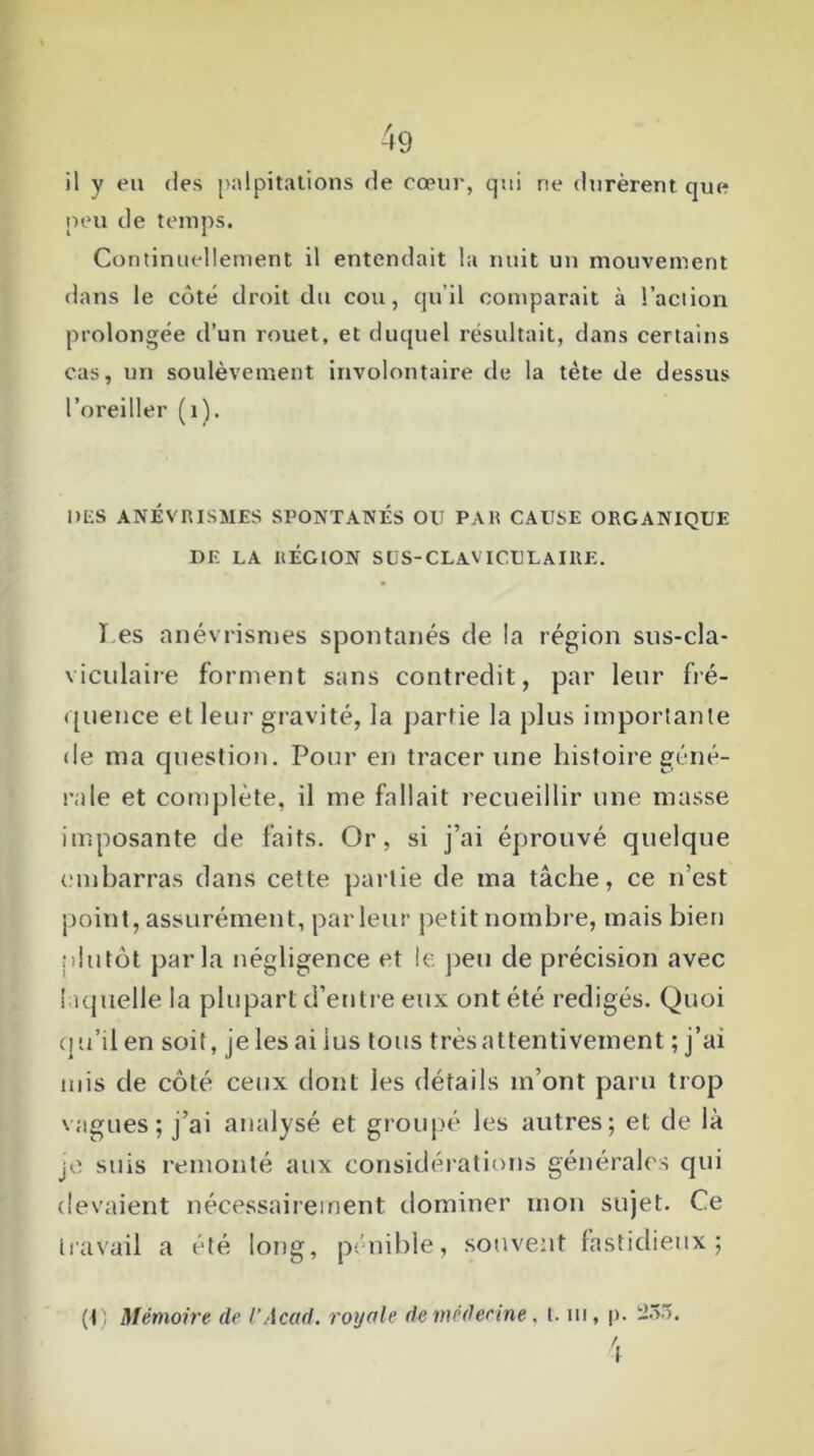 il y en des palpitations de cœur, qui ne durèrent que peu de temps. Continuellement il entendait la nuit un mouvement dans le côté droit du cou, qu’il comparait à l’action prolongée d’un rouet, et duquel résultait, dans certains cas, un soulèvement involontaire de la tète de dessus l’oreiller (1). DLS ANÉVRISMES SPONTANÉS OU PAR CAUSE ORGANIQUE DE LA RÉGION SUS-CLAVICULAIRE. ï es anévrismes spontanés de la région sus-cla- viculaire forment sans contredit, par leur fré- quence et leur gravité, la partie la plus importante de ma question. Pour en tracer une histoire géné- rale et complète, il me fallait recueillir une masse imposante de faits. Or, si j’ai éprouvé quelque embarras dans cette partie de ma tâche, ce n’est point, assurément, parleur petit nombre, mais bien plutôt parla négligence et le peu de précision avec laquelle la plupart d’entre eux ont été rédigés. Quoi qu’il en soit, je les ai lus tous très attentivement ; j’ai mis de côté ceux dont les détails m’ont paru trop vagues; j’ai analysé et groupé les autres; et de là je suis remonté aux considérations générales qui devaient nécessairement dominer mon sujet. Ce travail a été long, pénible, souvent fastidieux; (P Mémoire de V Acad, royale de médecine, t. ni, p.