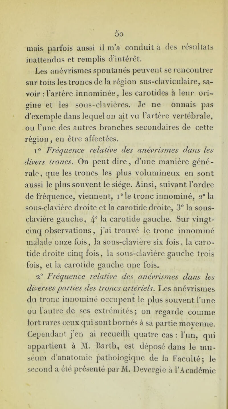 00 mais parfois aussi il m’a conduit à des résultats inattendus et remplis d’intérêt. Les anévrismes spontanés peuvent se rencontrer sur tous les troncs de la région sus-claviculaire, sa- voir : l’artère innominée, les carotides à leur ori- gine et les sous-clavières. Je ne onnais pas d’exemple dans lequel on ait vu l’artère vertébrale, ou l’une des autres branches secondaires de cette région , en être affectées. i° Fréquence relative clés anévrismes dans les divers troncs. On peut dire, d’une manière géné- rale, que les troncs les plus volumineux en sont aussi le plus souvent le siège. Ainsi, suivant l’ordre de fréquence, viennent, i° le tronc innominé, 2° la sous-clavière droite et la carotide droite, 3° la sous- clavière gauche, 4° la carotide gauche. Sur vingt- cinq observations, j’ai trouvé le tronc innominé malade onze fois, la sous-clavière six fois, la caro- tide droite cinq fois, la sous-clavière gauche trois fois, et la carotide gauche une fois, 2° Fréquence relative des anévrismes dans les diverses parties des troncs artériels. Les anévrismes du tronc innominé occupent le plus souvent l’une ou l’autre de ses extrémités; on regarde comme fort rares ceux qui sont bornés à sa partie moyenne. Cependant j’en ai recueilli quatre cas : l’un, qui appartient à M. Barth, est déposé dans le mu- séum d’anatomie pathologique de la Faculté; le second a été présenté par M. Devergie à l’Académie