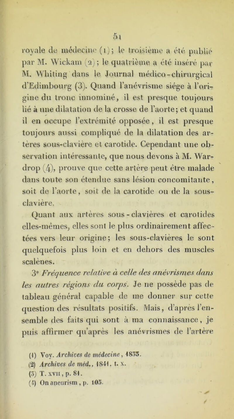 royale de médecine' (1); le troisième a été publie par M. Wickam (2) ; le quatrième a été inséré par M. Wbiting dans le Journal médico-chirurgical d’Edimbourg (3). Quand l’anévrisme siège à l’ori- gine du tronc innominé, il est presque toujours lié à une dilatation de la crosse de l’aorte; et quand il en occupe l’extrémité opposée, il est presque toujours aussi compliqué de la dilatation des ar- tères sous-clavière et carotide. Cependant une ob- servation intéressante, que nous devons à M. War- drop (4), prouve que cette artère peut être malade dans toute son étendue sans lésion concomitante, soit de l’aorte, soit de la carotide ou de la sous- clavière. Quant aux artères sous-clavières et carotides elles-mêmes, elles sont le plus ordinairement affec- tées vers leur origine; les sous-clavières le sont quelquefois plus loin et en dehors des muscles scalènes. 3° Fréquence relative ci celle des anévrismes dans les autres régions du corps. Je ne possède pas de tableau général capable de me donner sur cette question des résultats positifs. Mais, d’après l’en- semble des faits qui sont à ma connaissance, je puis affirmer qu’après les anévrismes de l’artère (1) Voy. Archives de médecine, t8~5. (2) Archives de mèd,, 184t. t. x. (.■>) T. xvii, p. 81. (t) On ancurism, p. 105. - ^