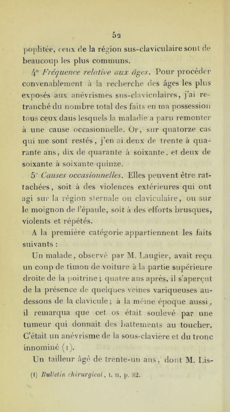 poplitée, ceux (le la région sus-claviculaire sont de beaucoup les plus communs. 4° Fréquence relative aux âges. Pour procéder convenablement à la recherche des âges les plus exposés aux anévrismes sus-claviculaires, j’ai re- tranché du nombre total des faits en ma possession tous ceux dans lescpiels la maladie a paru remonter à une cause occasionnelle. Or, sur quatorze cas qui me sont restés, j’en ai deux de trente à qua- rante ans, dix de quarante à soixante, et deux de soixante à soixante quinze. 5“ Causes occasionnelles. Elles peuvent être rat- tachées, soit à des violences extérieures qui ont agi sur la région sternale ou claviculaire, ou sur le moignon de l’épaule, soit à des efforts brusques, violents et. répétés. A la première catégorie appartiennent les faits suivants : Un malade, observé par M. Laugier, avait reçu un coup de timon de voiture à la partie supérieure droite de la poitrine ; quatre ans après, il s’aperçut de la présence de quelques veines variqueuses au- dessous de la clavicule; à la même époque aussi, il remarqua que cet os était soulevé par une tumeur qui donnait des battements au toucher. C’était un anévrisme de la sous-clavière et du tronc innommé (i). Un tailleur âgé de trente-un ans, dont M. Lis- (t) Bulletin chirurgical, !. a, p. 82.