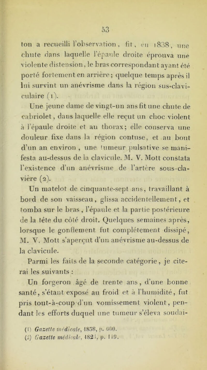ton a recueilli l’observation, fit, en i838, une chute dans laquelle l’épaule droite éprouva une violente distension, le bras correspondant avant été porté fortement en arrière; quelque temps après il lui survint un anévrisme dans la région sus-clavi- culaire (1). Une jeune dame de vingt-un ans fit une chute de cabriolet, dans laquelle elle reçut un choc violent à l’épaule droite et au thorax; elle conserva une douleur fixe dans la région contuse, et au bout d’un an environ , une tumeur pulsative se mani- festa au-dessus de la clavicule. M. V. Mot! constata l’existence d’un anévrisme de l’artère sous-cla- vière (2). Un matelot de cinquante-sept ans, travaillant à bord de son vaisseau, glissa accidentellement, et tomba sur le bras , l’épaule et la partie postérieure de la tète du coté droit. Quelques semaines après, lorsque le gonflement fut complètement dissipé, M. Y. Mott s’aperçut d’un anévrisme au-dessus de la clavicule. Parmi les faits de la seconde catégorie, je cite- rai les suivants : Un forgeron âgé de trente ans, d’une bonne santé, s’étant exposé au froid et à l’humidité, fut pris tout-à-coup d'un vomissement violent, pen- dant les efforts duquel une tumeur s’éleva soudai- (I) Gazette médicale, î8.j8, p. 000. (i) Gazette médical182!, p. i i9.