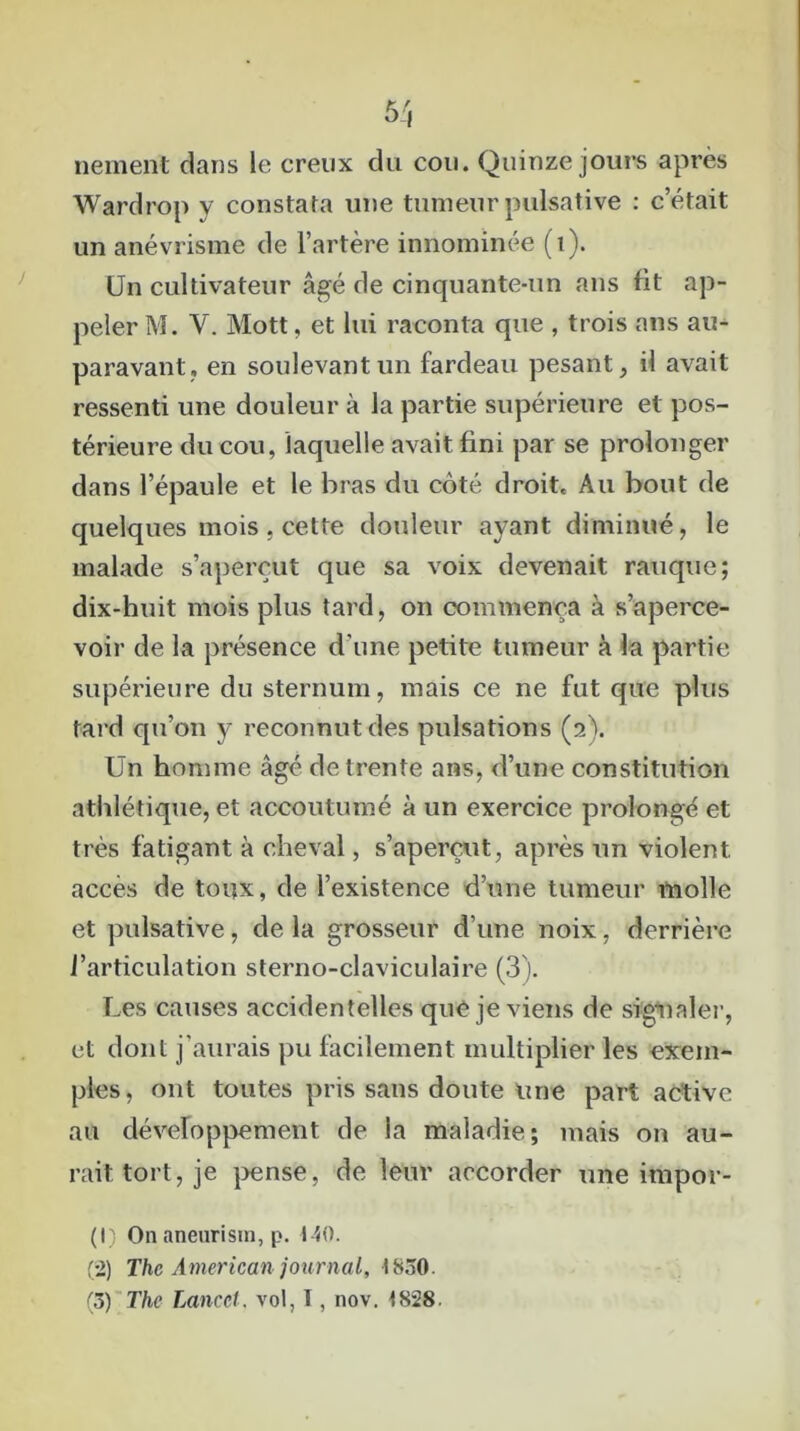 nement dans le creux du cou. Quinze jours après Wardrop y constata une tumeur pulsative : c’était un anévrisme de l’artère innommée (1). Un cultivateur âgé de cinquante-un ans fit ap- peler M. Y. Mott, et lui raconta que , trois ans au- paravant, en soulevant un fardeau pesant, il avait ressenti une douleur à la partie supérieure et pos- térieure du cou, laquelle avait fini par se prolonger dans l’épaule et le bras du côté droit. Au bout de quelques mois , cette douleur ayant diminué, le malade s’aperçut que sa voix devenait rauque; dix-huit mois plus tard, on commença à s’aperce- voir de la présence d'une petite tumeur à la partie supérieure du sternum, mais ce ne fut que plus tard qu’on y reconnut des pulsations (2). Un homme âgé de trente ans, d’une constitution athlétique, et accoutumé à un exercice prolongé et très fatigant à cheval, s’aperçut, après un violent, accès de toux, de l’existence d’une tumeur molle et pulsative, de la grosseur d’une noix, derrière l’articulation sterno-claviculaire (3). Les causes accidentelles que je viens de signaler, et dont j'aurais pu facilement multiplier les exem- ples, ont toutes pris sans doute une part active au développement de la maladie; mais on au- rait tort, je pense, de leur accorder une impor- (1) On aneurism, p. 140. (2) The American journal, 1830.