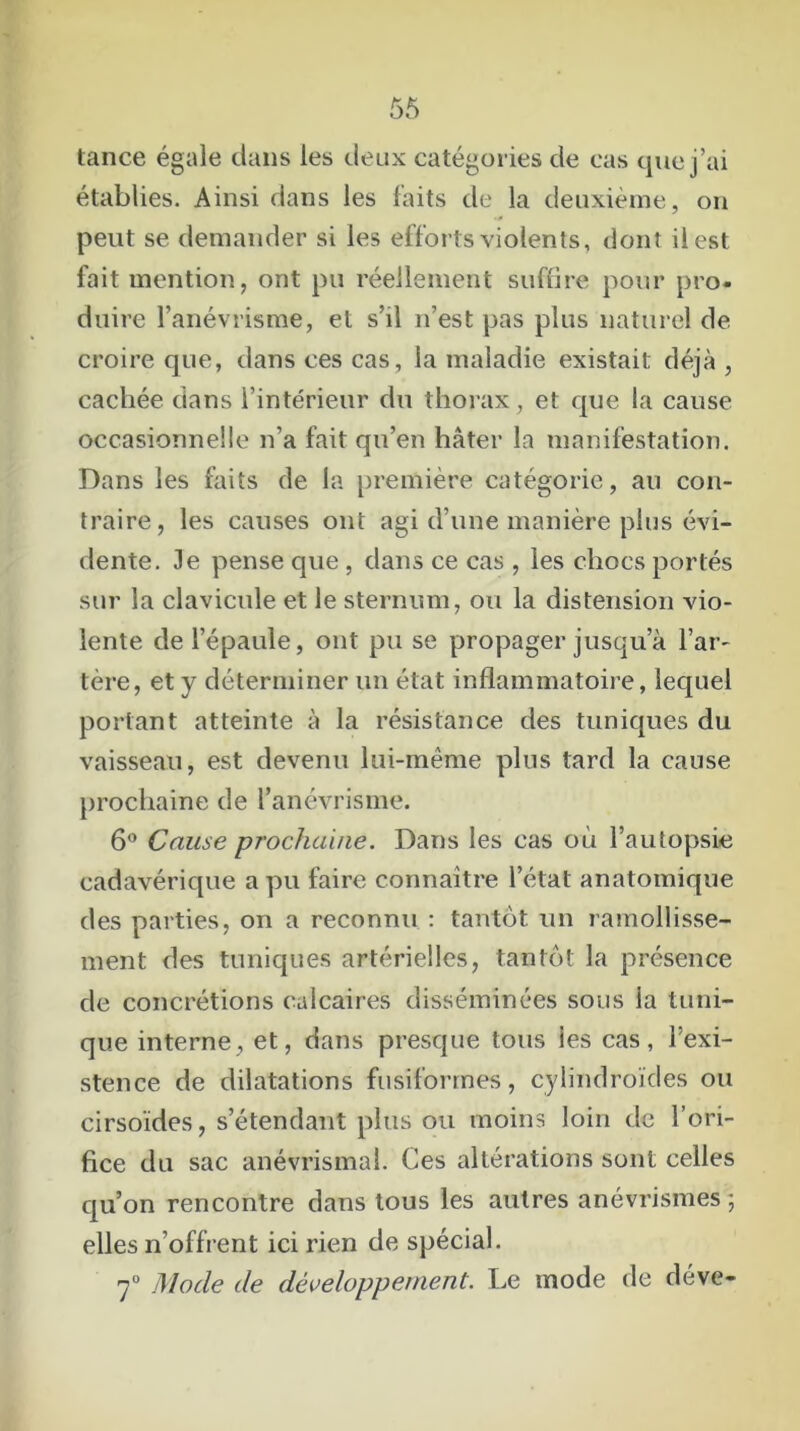 tance égale dans les deux catégories de cas que j’ai établies. Ainsi dans les faits de la deuxième, on peut se demander si les efforts violents, dont il est fait mention, ont pu réellement suffire pour pro- duire l’anévrisme, et s’il n’est pas plus naturel de croire que, dans ces cas, la maladie existait déjà , cachée dans l’intérieur du thorax, et que la cause occasionnelle n’a fait qu’en hâter la manifestation. Dans les faits de la première catégorie, au con- traire, les causes ont agi d’une manière plus évi- dente. 3e pense que , dans ce cas , les chocs portés sur la clavicule et le sternum, ou la distension vio- lente de l’épaule, ont pu se propager jusqu a l’ar- tère, et y déterminer un état inflammatoire, lequel portant atteinte à la résistance des tuniques du vaisseau, est devenu lui-même plus tard la cause prochaine de l’anévrisme. 6° Cause prochaine. Dans les cas où l’autopsie cadavérique a pu faire connaître l’état anatomique des parties, on a reconnu : tantôt un ramollisse- ment des tuniques artérielles, tantôt la présence de concrétions calcaires disséminées sous la tuni- que interne, et, dans presque tous ies cas, l’exi- stence de dilatations fusiformes, cylindroïdes ou cirsoïdes, s’étendant plus ou moins loin de l’ori- fice du sac anévrismal. Ces altérations sont celles qu’on rencontre dans tous les autres anévrismes; elles n’offrent ici rien de spécial. 7° Mode de développement. Le mode de déve-