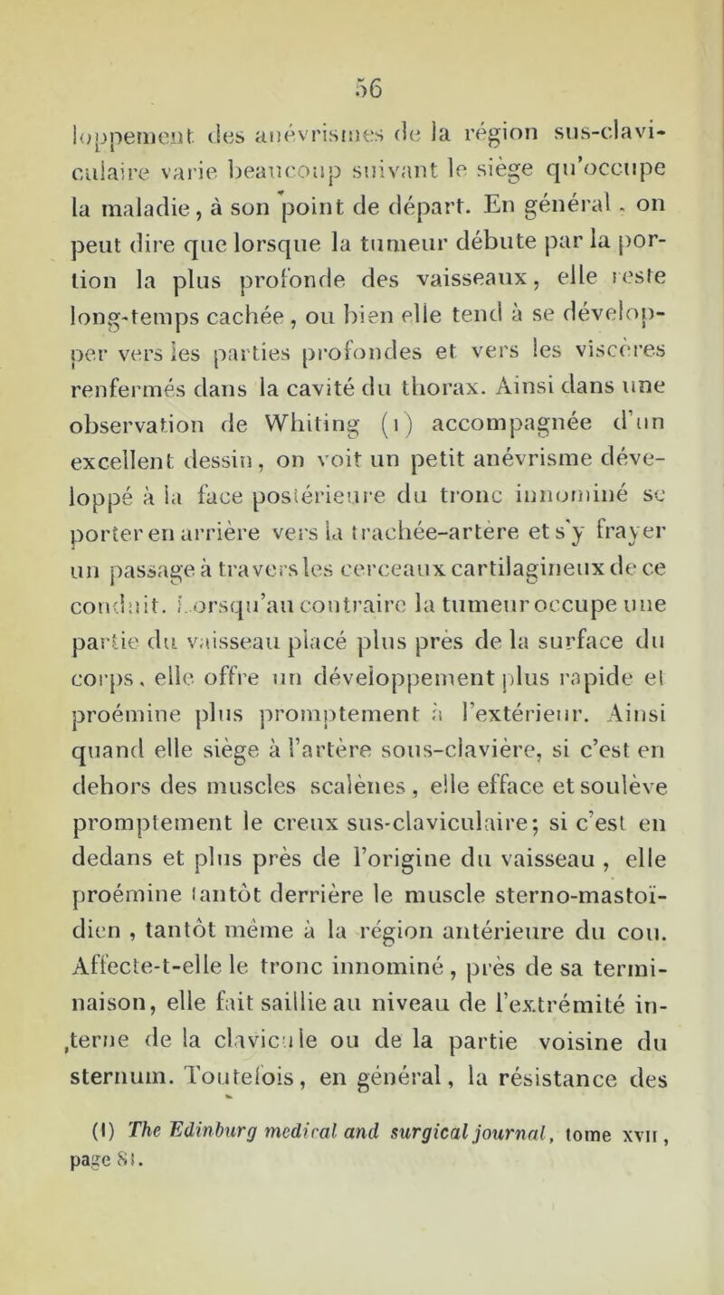 loppement des anévrismes de la région sus-elavi- culaire varie beaucoup suivant le siège qu’occupe la maladie, à son point de départ. En général, on peut dire que lorsque la tumeur débute par la por- tion la plus profonde des vaisseaux, elle reste long-temps cachée , ou bien elle tend à se dévelop- per vers les parties profondes et vers les viscères renfermés dans la cavité du thorax. Ainsi dans une observation de Whiting (1) accompagnée d’un excellent dessin, on voit un petit anévrisme déve- loppé à ia face postérieure du tronc innommé se porter en arrière vers 1a trachée-artère et s'y frayer un passage à travers les cerceaux cartilagineux de ce conduit, l orsqu’au contraire la tumeur occupe une partie du vaisseau placé plus près de la surface du corps, elle, offre un développement plus rapide el proémine plus promptement à l'extérieur. Ainsi quand elle siège à l’artère sous-clavière, si c’est en dehors des muscles sca’iènes, elle efface et soulève promptement le creux sus-claviculaire; si c’est en dedans et plus près de l’origine du vaisseau , elle proémine tantôt derrière le muscle sterno-mastoï- dien , tantôt même à la région antérieure du cou. Affecte-t-elle le tronc innominé , près de sa termi- naison, elle fait saillie au niveau de l’extrémité in- terne de la clavicule ou de la partie voisine du sternum. Toutefois, en général, la résistance des (t) The Edinburg medical and surgical journal, tome xvii , page 8 i.