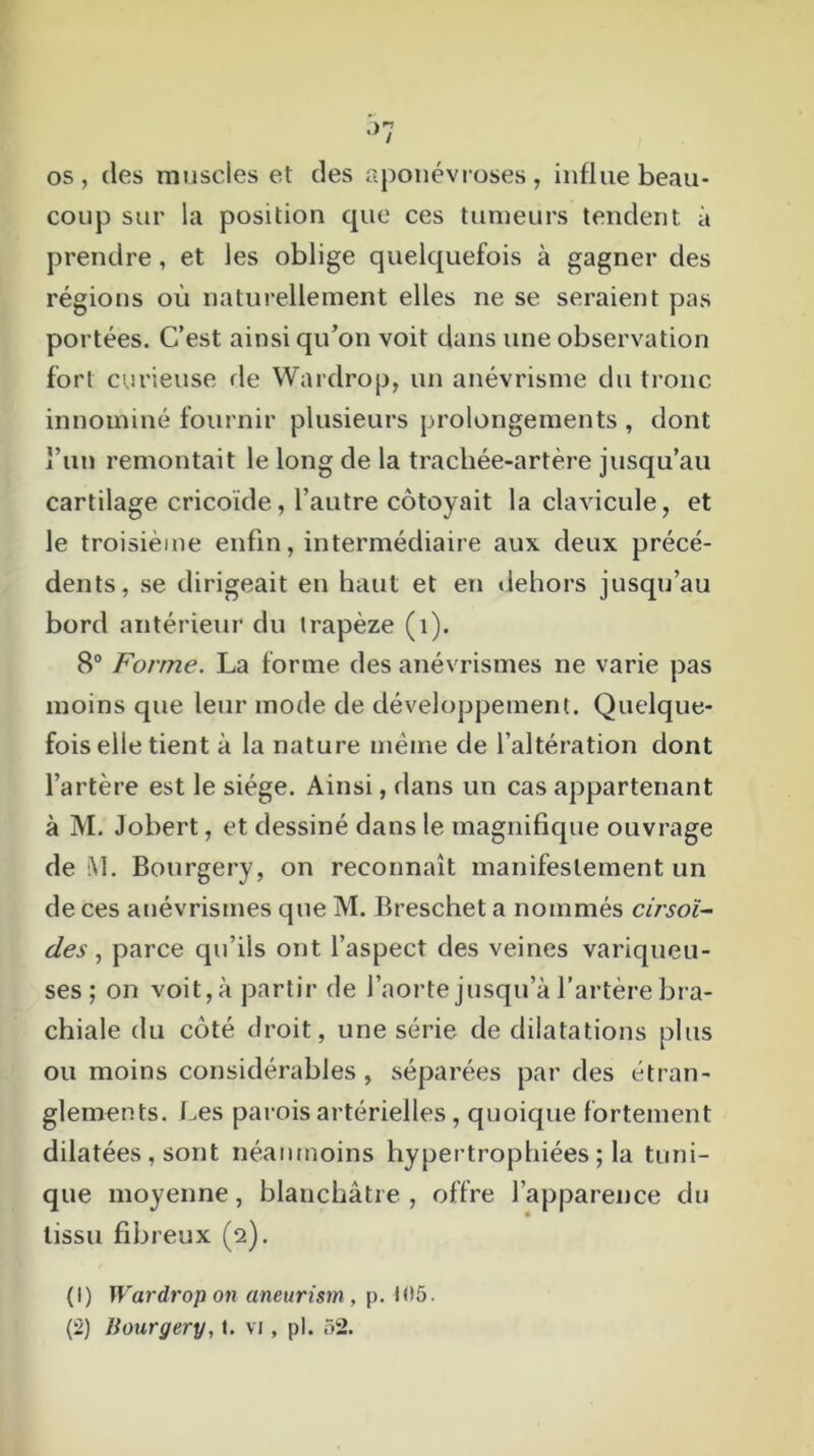 os, (les muscles et des aponévroses, influe beau- coup sur la position que ces tumeurs tendent à prendre, et les oblige quelquefois à gagner des régions où naturellement elles ne se seraient pas portées. C’est ainsi qu’on voit dans une observation fort curieuse de Wardrop, un anévrisme du tronc innommé fournir plusieurs prolongements , dont l’un remontait le long de la trachée-artère jusqu’au cartilage cricoïde, l’autre côtoyait la clavicule, et le troisième enfin, intermédiaire aux deux précé- dents, se dirigeait en haut et en dehors jusqu’au bord antérieur du trapèze (1). 8° Forme. La forme des anévrismes ne varie pas moins que leur mode de développement. Quelque- fois elle tient à la nature même de l’altération dont l’artère est le siège. Ainsi, dans un cas appartenant à M. Jobert, et dessiné dans le magnifique ouvrage de M. Bourgery, on reconnaît manifestement un de ces anévrismes que M. Breschet a nommés cirsoï- des, parce qu’ils ont l’aspect des veines variqueu- ses; on voit, à partir de l’aorte jusqu’à l’artère bra- chiale du côté droit, une série de dilatations plus ou moins considérables , séparées par des étran- glements. Les parois artérielles, quoique fortement dilatées , sont néanmoins hypertrophiées ; la tuni- que moyenne, blanchâtre , offre l’apparence du tissu fibreux (2). (1) Wardrop on aneurism , p. if>5.