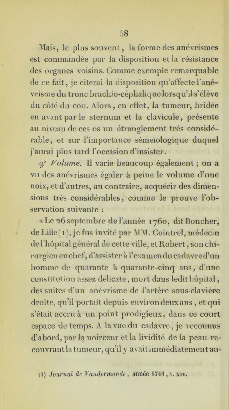 Mais, le plus souvent, la forme des anévrismes est commandée par la disposition et la résistance des organes voisins. Comme exemple remarquable de ce fait, je citerai la disposition qu’affecte l’ané- vrisme du tronc brachio-céphalique lorsqu’il s’élève du coté du cou. Alors , en effet, la tumeur, bridée en avant par le sternum et la clavicule, présente au niveau de ces os un étranglement très considé- I ® rable, et sur l’importance séméiologique duquel j’aurai plus tard l’occasion d’insister. 90 Volume. Il varie beaucoup également ; on a vu des anévrismes égaler à peine le volume d’une noix, et d’autres, au contraire, acquérir des dimen- sions très considérables, comme le prouve l’ob- servation suivante : « Le 26 septembre de l’année 1760, dit Boucher, de Lille(i), je fus invité par MM. Cointreî, médecin de l’hôpital général de cette ville, et Robert, son chi- rurgien en chef, d’assister à l’examen du cadavre d’un homme de quarante a quarante-cinq ans, d’une constitution assez délicate, mort dans ledit hôpital, des suites d’un anévrisme de l’artère sous-clavière droite, qu’il portait depuis environ deux an s , et qui s’était accru à un point prodigieux, dans ce court espace de temps. A la vue du cadavre, je reconnus d’abord, par la noirceur et la lividité de la peau re- couvrant la tumeur, qu’il y avait immédiatement au- (I) Journal de Vandcrmonde, année t7Gt, t. xiv.