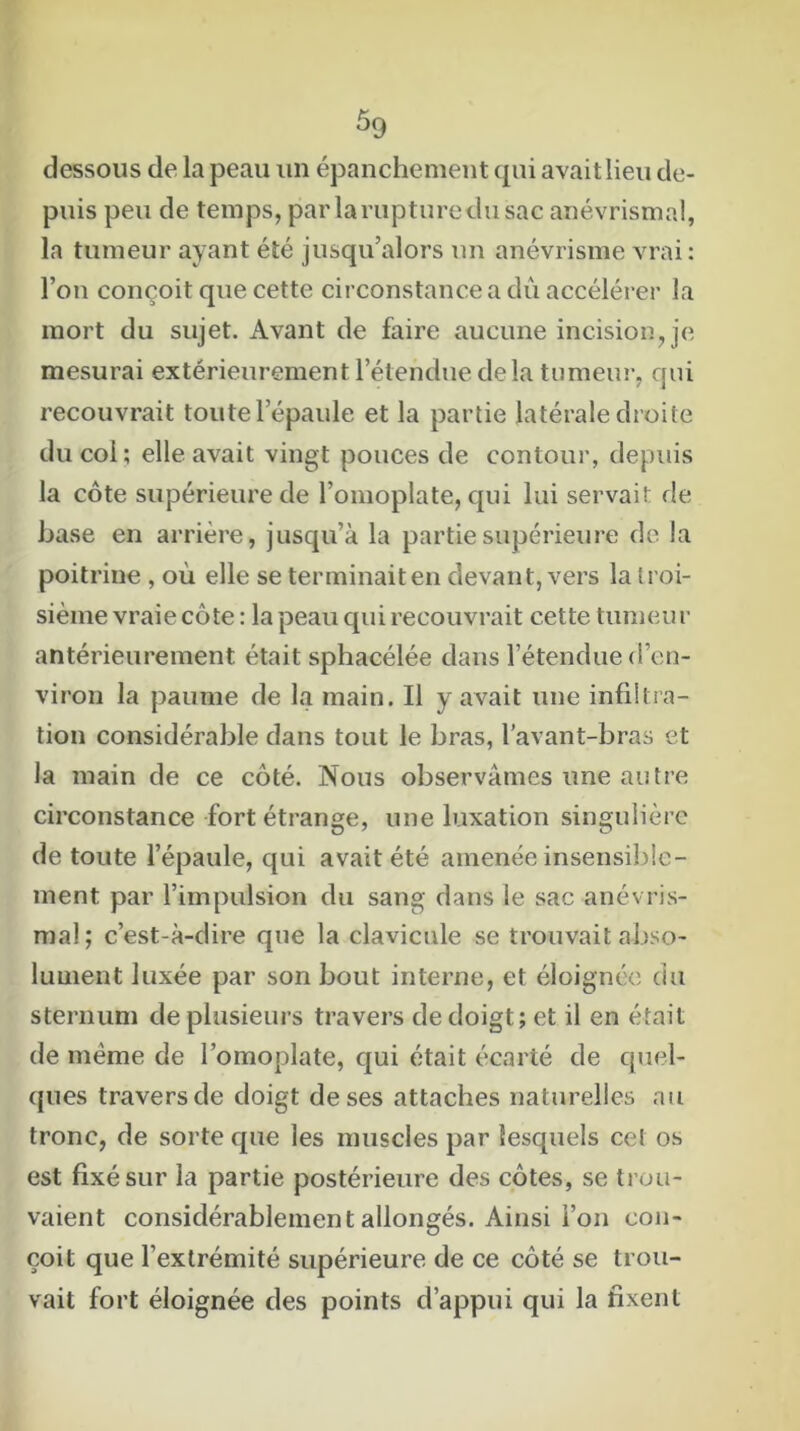 dessous de la peau un épanchement qui avait lieu de- puis peu de temps, par la rupture du sac anévrismal, la tumeur ayant été jusqu’alors un anévrisme vrai: l’on conçoit que cette circonstance a dû accélérer la mort du sujet. Avant de faire aucune incision, je mesurai extérieurement l’étendue delà tumeur, qui recouvrait toute l’épaule et la partie latérale droite du col; elle avait vingt pouces de contour, depuis la côte supérieure de l’omoplate, qui lui servait de base en arrière, jusqu’à la partie supérieure de la poitrine , où elle se terminait en devant, vers la troi- sième vraie côte : la peau qui recouvrait cette tumeur antérieurement était sphacélée dans l’étendue d’en- viron la paume de la main. Il y avait une infiltra- tion considérable dans tout le bras, l’avant-bras et la main de ce côté. Nous observâmes une autre circonstance fort étrange, une luxation singulière de toute l’épaule, qui avait été amenée insensible- ment par l’impulsion du sang dans le sac anévris- mal; c’est-à-dire que la clavicule se trouvait abso- lument luxée par son bout interne, et éloignée du sternum de plusieurs travers de doigt; et il en était de meme de l’omoplate, qui était écarté de quel- ques travers de doigt de ses attaches naturelles au tronc, de sorte cpie les muscles par lesquels cet os est fixé sur la partie postérieure des côtes, se trou- vaient considérablement allongés. Ainsi l’on con- çoit que l’extrémité supérieure de ce côté se trou- vait fort éloignée des points d’appui qui la fixent