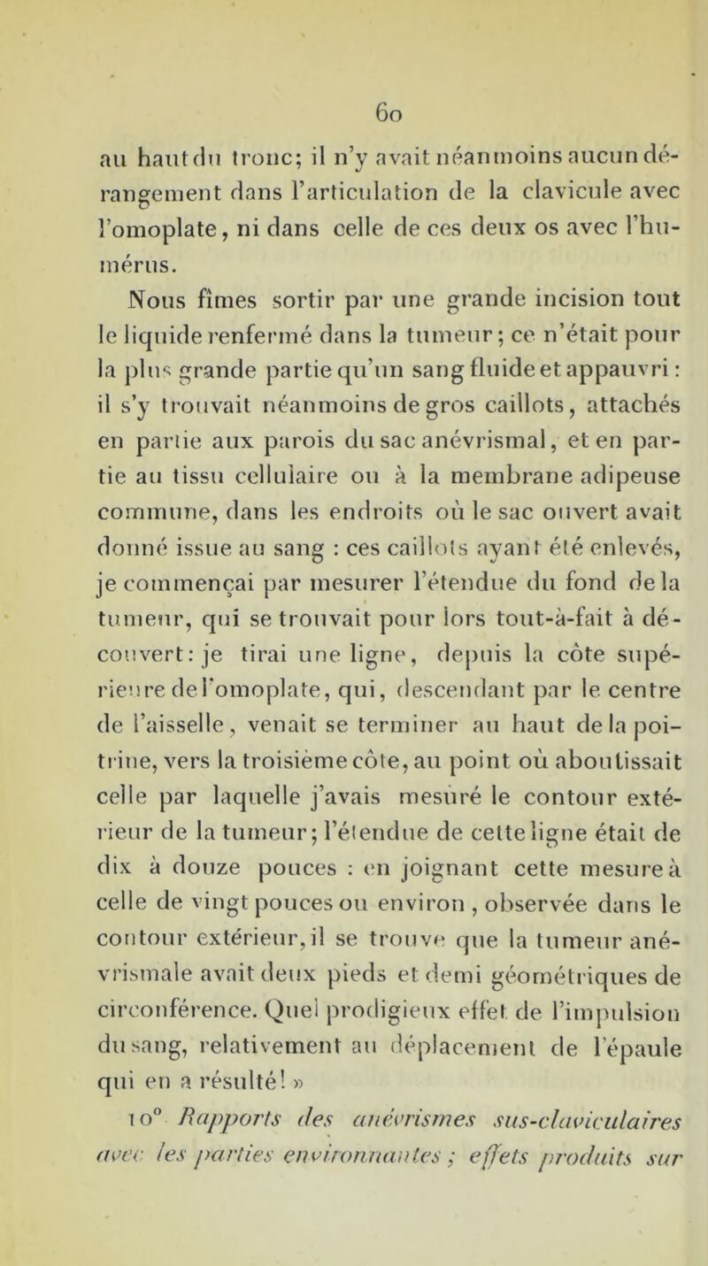 au haut du tronc; il n’y avait néanmoins aucun dé- rangement dans l’articulation de la clavicule avec l’omoplate, ni dans celle de ces deux os avec l’hu- mérus. Nous fîmes sortir par une grande incision tout le liquide renfermé dans la tumeur; ce n’était pour la plus grande partie qu’un sang fluide et appauvri : il s’y trouvait néanmoins de gros caillots, attachés en partie aux parois du sac anévrismal, et en par- tie au tissu cellulaire ou à la membrane adipeuse commune, dans les endroits où le sac ouvert avait donné issue au sang : ces caillots ayant été enlevés, je commençai par mesurer l’étendue du fond delà tumeur, qui se trouvait pour lors tout-à-fait à dé- couvert: je tirai une ligne, depuis la côte supé- rieure de l'omoplate, qui, descendant par le centre de l’aisselle, venait se terminer au haut de la poi- trine, vers la troisième côte, au point où aboutissait celle par laquelle j’avais mesuré le contour exté- rieur de la tumeur; l’étendue de celte ligne était de dix à douze pouces : en joignant cette mesure à celle de vingt pouces ou environ , observée dans le contour extérieur,il se trouve que la tumeur ané- vrismale avait deux pieds et demi géométriques de circonférence. Quel prodigieux effet, de l’impulsion du sang, relativement au déplacement de l’épaule qui en a résulté! » i o° Rapports des anévrismes sus-claviculaires avec les parties environnantes ; effets produits sur