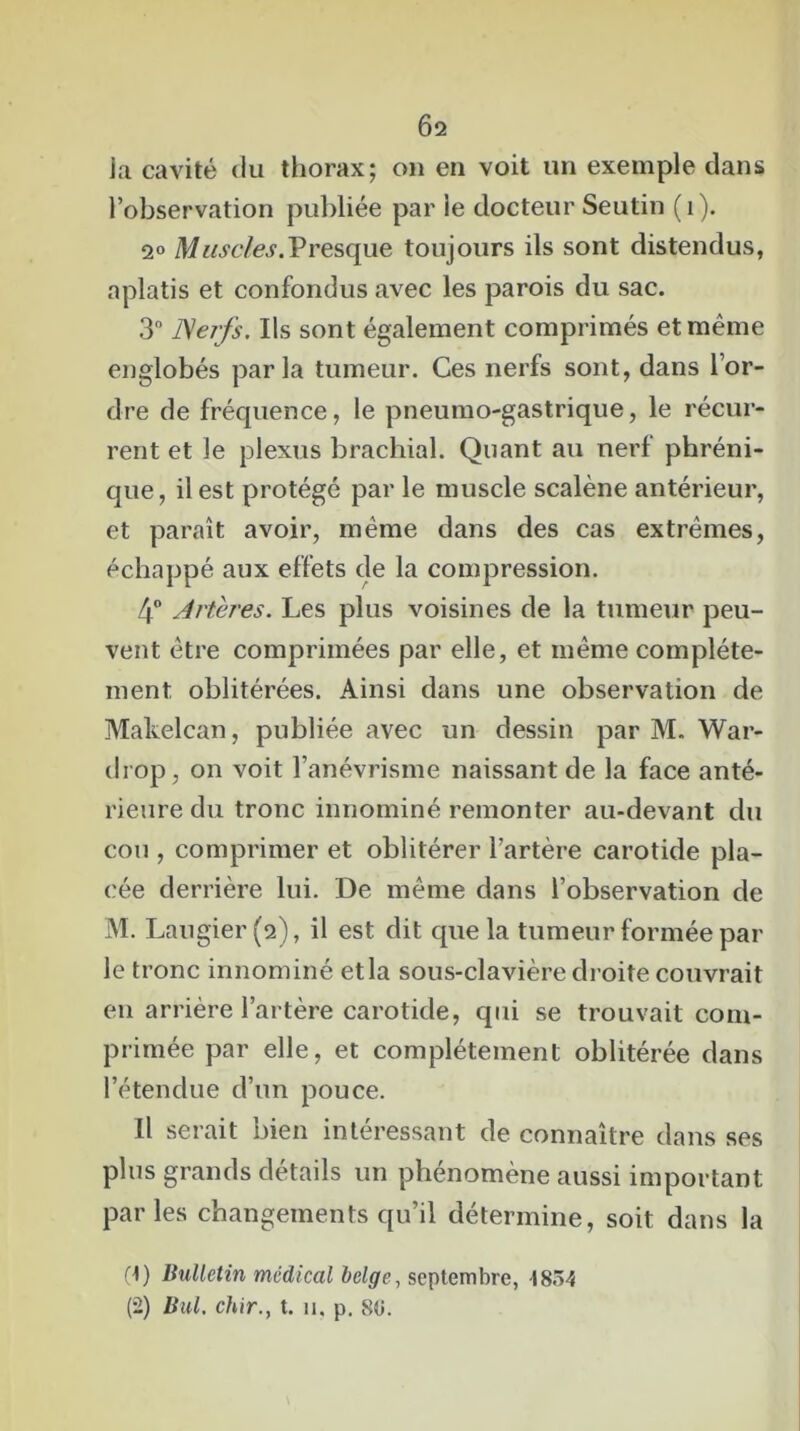 Ô2 Ja cavité du thorax; on en voit un exemple dans l’observation publiée par le docteur Seutin (1). 2° Muscles.Presque toujours ils sont distendus, aplatis et confondus avec les parois du sac. 3° Nerfs. Ils sont également comprimés et même englobés parla tumeur. Ces nerfs sont, dans l’or- dre de fréquence, le pneumo-gastrique, le récur- rent et le plexus brachial. Quant au nerf phréni- que, il est protégé par le muscle scalène antérieur, et paraît avoir, même dans des cas extrêmes, échappé aux effets de la compression. 4° Artères. Les plus voisines de la tumeur peu- vent être comprimées par elle, et même complète- ment oblitérées. Ainsi dans une observation de Makelcan, publiée avec un dessin par M. War- drop, on voit l’anévrisme naissant de la face anté- rieure du tronc innominé remonter au-devant du cou , comprimer et oblitérer l’artère carotide pla- cée derrière lui. De même dans l’observation de M. Laugier (2), il est dit que la tumeur formée par le tronc innominé etla sous-clavière droite couvrait en arrière l’artère carotide, qui se trouvait com- primée par elle, et complètement oblitérée dans l’étendue d’un pouce. Il serait bien intéressant de connaître dans ses plus grands détails un phénomène aussi important parles changements qu’il détermine, soit dans la (t) Bulletin médical belge., septembre, I8.>4