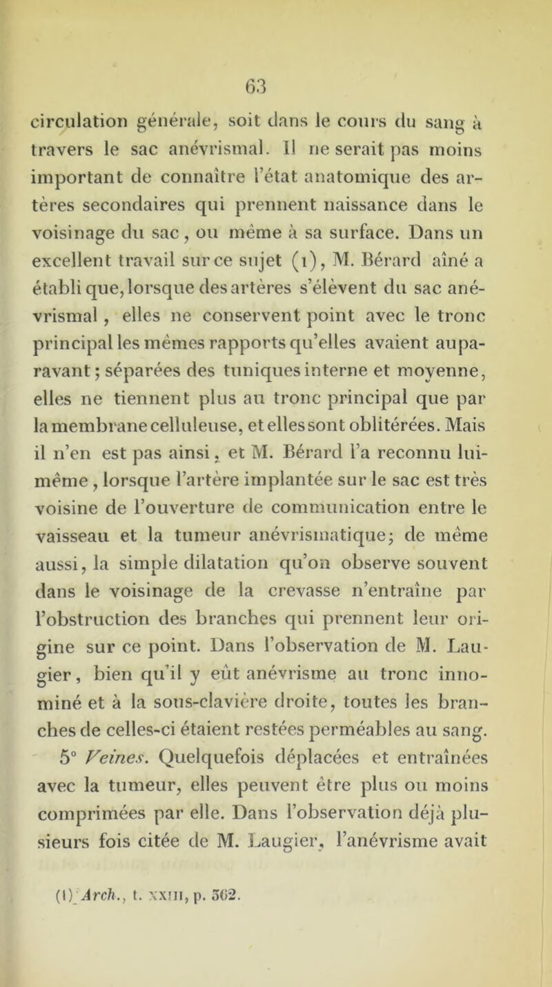 circulation générale, soit clans Je cours du sang à travers le sac anévrismal. il ne serait pas moins important de connaître l’état anatomique des ar- tères secondaires qui prennent naissance dans le voisinage du sac , ou même à sa surface. Dans un excellent travail sur ce sujet (i), M. Bérard aîné a établi que, lorsque des artères s’élèvent du sac ané- vrismal , elles ne conservent point avec le tronc principal les mêmes rapports qu’elles avaient aupa- ravant; séparées des tuniques interne et moyenne, elles ne tiennent plus au tronc principal que par- la membrane celluleuse, et elles sont oblitérées. Mais il n’en est pas ainsi. et M. Bérard l’a reconnu lui- même , lorsque l’artère implantée sur le sac est très voisine de l’ouverture de communication entre le vaisseau et la tumeur anévrismatique; de même aussi, la simple dilatation qu’on observe souvent dans le voisinage de la crevasse n’entraîne par l’obstruction des branches qui prennent leur ori- gine sur ce point. Dans l’observation de M. Lau- gier , bien qu’il y eut anévrisme au tronc inno- mmé et à la sous-clavière droite, toutes les bran- ches de celles-ci étaient restées perméables au sang. 5° Veines. Quelquefois déplacées et entraînées avec la tumeur, elles peuvent être plus ou moins comprimées par elle. Dans l’observation déjà plu- sieurs fois citée de M. Laugier, l’anévrisme avait (\)_Arch., t. xxîii, p. 502.