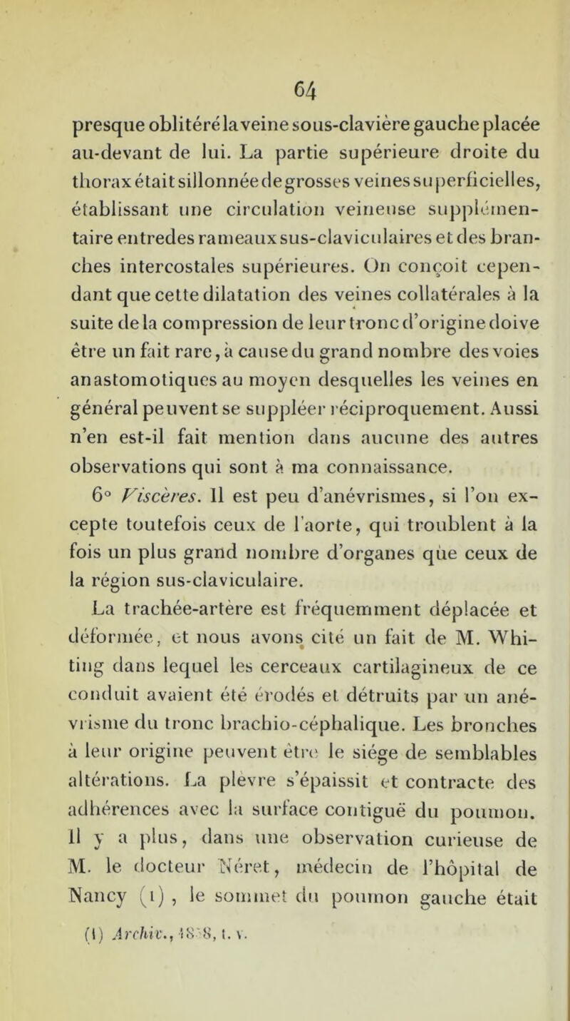 presque oblitéré la veine sous-clavière gauche placée au-devant de lui. La partie supérieure droite du thorax était sillonnée de grosses veines su perficielles, établissant une circulation veineuse supplémen- taire entredes rameaux sus-claviculaires et des bran- ches intercostales supérieures. On conçoit cepen- dant que cette dilatation des veines collatérales à la suite delà compression de leur tronc d’origine doive être un fait rare, à cause du grand nombre des voies anastomotiques au moyen desquelles les veines en général peuvent se suppléer réciproquement. Aussi n’en est-il fait mention dans aucune des autres observations qui sont à ma connaissance. 6° Viscères. Il est peu d’anévrismes, si l’on ex- cepte toutefois ceux de l’aorte, qui troublent à la fois un plus grand nombre d’organes que ceux de la région sus-claviculaire. La trachée-artère est fréquemment déplacée et déformée, et nous avons cité un fait de M. Whi- ting dans lequel les cerceaux cartilagineux de ce conduit avaient été érodés et détruits par un ané- vrisme du tronc brachio-céphalique. Les bronches à leur origine peuvent être; le siège de semblables altérations. La plèvre s’épaissit et contracte des adhérences avec la surface contiguë du poumon. Il y a plus, dans une observation curieuse de M. le docteur IN ère t, médecin de l’hôpital de TNancy (1) , le sommet du poumon gauche était